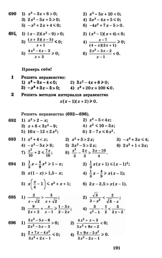 690
69�
1
1) х2-3х+8>0;
3) 2х2-3х+5>0;
5) -х2+2х+4<0;
1) (х-2)(х2-9)>0;
3)
5)
(х+ 3)( х - 5) �О·"" 'х + 1
4х2 - 4х - 3 >О·х + 3 '
Проверь себя!
Решить неравенство:
1) х3 - Зх - 4 < 0;
З) -,Х2 + Зх- 5> О;
2) х2-5х+10<О;
4) 3х2-4х+5<О;
6) -4х2+7х-5>О.
2) (х2-1)(х+4)<0;
4)
6)
х - 7 2 О·"" '(4 - х)(2х + 1)
2х2 - 3х - 2 <0.х - 1
2) Зх2-4х+8�0;
4) х2+20х+100�0.
2 Решить методом интервалов неравенство
х(х-1)(х+2)�0.
Решить неравенство (692-696).
692 1) х2>2-х; 2) х2-5<4х;
693
694
695
696
3) х+8<3х2-9; 4) х2 <10-3х;
5) 10х-12<2х2; 6) 3-7х<6х2•
-х2-5х>8;
.=:_ +2< 7х .
10 10 '
2) х2+3>2х;
5) 3х2-5>2х;
3) -х2+3х<4;
6) 2х2+1<3х;
S
) .=:_ _ 2х > 3х - 10 .
3 3 4
1) !х-!х2>1-х·3 9 '
3) х(1-х)>1,5-х;
5) х(i-1)<х2+х+1;
1) _2_>_3_.
х- /2 х + /2 '
3) _9_ +_х_ >1 - 3х ;2х + 2 х - 1 2 - 2х
1)
3)
3х2 - 5х -8 >0;2х2 - 5х - 3
2 + 7х - 4х2
<О·
3х2 + 2х - 1 '
2)
4)
2) �х(х+1)<(х-1)2;
1 4
4) зх-g>х(х-1);
6) 2х-2,5>х(х-1).
2) Гз
<-2 _.3 - х2 J3 - х '
4) _3_ _ ! <_
3_
_
х2 - 1 2 2х- 2
4х2 + х - 3
0---- < .5х2 + 9х - 2 '
2 + 9х - 5х2
>0.3х2 - 2х - 1
191
 