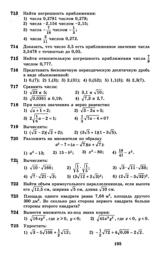 '11$ Найти погрешность приближения:
1) ЧИСЛа 0,2781 ЧИСЛОМ 0,278;
2) числа -2,154 числом -2,15;
3) ЧИСЛа -.!._ ЧИСЛОМ -! '18 3'
4) числа 1
3
1 числом 0,272.
714 Доказать, что число 3,5 есть приближенное значение числа
3,5478 с точностью до 0,05.
71$ Найти относительную погрешность приближения числа �
числом о,777.
716 Представить бесконечную периодическую десятичную дробь
в виде обыкновенной:
1) 0,(7); 2) 1,(3); 3) 2,(31); 4) 0,(52); 5) 1,1(3); 6) 2,3(7).
7:t7 Сравнить числа:
1) ,[23 и 5;
3) �0,0361 и 0,19;
2) 3,1 и .[lo;
4) �7,3 и 2,7.
718 При каких значениях а верно равенство:
1) .Ja + 1 = 2; 2) .J3- 2a = 5;
3) 2��а - 2 = 1; 4) �.J7a - 4 =0?
'719 Вычислить:
1) (.J2 - 2)(.J2 + 2); 2) (3./5 + 1)(1 - 3./5).
720 Разложить на множители по образцу
а2 - 7 =(а - ..fi)(a + ..fi):
1) а2 - 13; 2) 15- Ь2; 3) х2 -80;
72 Вычислить:
1) J1o . .J160;
4) -17. .J2i. ..J3;
2) Л·Л;
5) (3.Ji2 + 2..J3)2;
3) ..J3. .J1i. Гз3;
6) (2.J2 - 3...[32)2•
722 Найти объем прямоугольного параллелепипеда, если высота
его �12,5 см, ширина .J5 см, длина Jlo см.
123 Площадь одного квадрата равна 7,68 м2, площадь другого
300 дм2• Во сколько раз сторона первого квадрата больше
стороны второго квадрата?
7�4 Вынести множитель из-под знака корня:
1) J16xy2 , где х > О, у < О; 2) J45x3y5 , где х < О, у < О.
125 Упростить:
1) ..J3 - 5.J108 + �.Ji2;
195
 