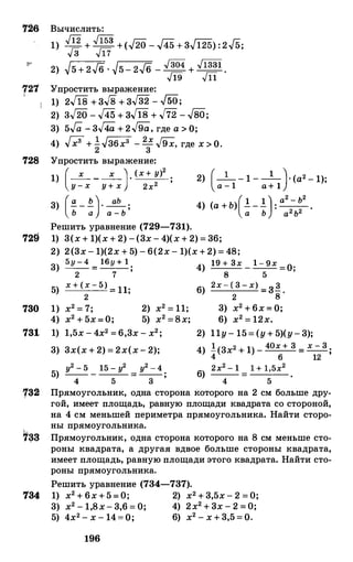 Упростить выражение:
1) 2..[18 +3./8 + 3../32 - 150;
2) з..JW - .[45 + 3..[18 + 172 - /80;
3) 5Га - 3.[4;;, + 2�. где а >О;
4) bl + �.J36x3 - 2
3
х Jri;, где х > О.
728 Упростить выражение:
1) ( х х ) (х + у)2
у - х - у + х
.
2х2 ;
3) (�- �}а
а
�Ь ;
Решить уравнение (729-731).
2) (-1- - 1 - -
1- )· (а2 - 1);а - 1 а+ 1
4) (а +Ь)(!_!):
а2 - Ь2 .
а Ь а2Ь2
'129 1) 3(х + 1)(х + 2) -(3х - 4)(х + 2) = 36;
2) 2(3х - 1)(2х + 5) - 6(2х - 1)(х +2) = 48;
3) 5у - 4 = 16у + 1 . 4) 19 + 3х _ 1-9х =О·
2 7 ' 8 5 '
5) х + (х - 5) = 11; 6) 2х - ( 3 - х) = З� .
2 2 8
730 1) х2 = 7; 2) х2 = 11; 3) х2 + 6х = О;
4) х2 + 5х=0; 5) х2 =8х; 6) х2 = 12х.
731 1) 1,5х - 4х2 = 6,3х - х2; 2) 11у- 15= (у + 5)(у- 3);
3) 3х(х + 2) = 2х(х - 2); 4) !(зх2 + 1) -
40х + 3 = х - 3 .
4 б 12 '
у2 - 5 15 - у2 у2 - 4 2х2 - 1 1 + 1,5х2
5) -
4
- - -
5
- = -
3
- ; 6)
4 5
732 Прямоугольник, одна сторона которого на 2 см больше дру­
гой, имеет площадь, равную площади квадрата со стороной,
на 4 см меньшей периметра прямоугольника. Найти сторо­
ны прямоугольника.
734
Прямоугольник, одна сторона которого на 8 см меньше сто­
роны квадрата, а другая вдвое больше стороны квадрата,
имеет площадь, равную площади этого квадрата. Найти сто-
роны прямоугольника.
Решить уравнение (734-737).
1) х2 + 6х+5=0; 2) х2 + 3,5х - 2 = 0;
3) х2 - 1,8х- 3,6 = 0; 4) 2х2 + 3х - 2 = 0;
5) 4х2 - х - 14= О; 6) х2 - х +3,5 = О.
196
 