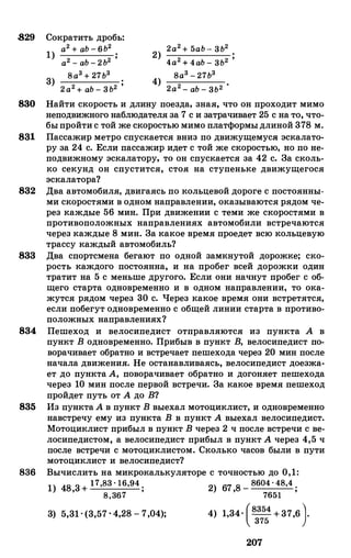 829 Сократить дробь:
1) а2 + аЬ - 6Ь2
2) 2а2 + 5аЬ - 3Ь2
а2 - аЬ - 2Ь2 ' 4а2 + 4аЬ - 3Ь2 '
3) Ва3 + 27Ь3
4) 8а3 - 27Ь3
2а2 + аЬ - 3Ь2 ' 2а2 - аЬ - 3Ь2 •
830 Найти скорость и длину поезда, зная, что он проходит мимо
неподвижного наблюдателя за 7 с и затрачивает 25 с на то, что­
быпройтис той же скоростью мимо платформыдлиной 378 м.
831 Пассажир метро спускается вниз по движущемуса эскалато­
ру за 24 с. Если пассажир идет с той же скоростью, но по не­
подвижному эскалатору, то он спускается за 42 с. За сколь­
ко секунд он спустится, стоя на ступеньке движущегося
эскалатора?
832 Два автомобиля, двигаясь по кольцевой дороге с постоянны­
ми скоростями в одном направлении, оказываются рядом че­
рез каждые 56 мин. При движении с теми же скоростями в
противоположных направлениях автомобили встречаются
через каждые 8 мин. За какое время проедет всю кольцевую
трассу каждый автомобиль?
833 Два спортсмена бегают по одной замкнутой дорожке; ско­
рость каждого постоянна, и на пробег всей дорожки один
тратит на 5 с меньше другого. Если они начнут пробег с об­
щего старта одновременно и в одном направлении, то ока­
жутся рядом через 30 с. Через какое время они встретятся,
если побегут одновременно с общей линии старта в противо­
положных направлениях?
834 Пешеход и велосипедист отправляются из пункта А в
пункт В одновременно. Прибыв в пункт В, велосипедист по­
ворачивает обратно и встречает пешехода через 20 мин после
начала движения. Не останавливаясь, велосипедист доезжа­
ет до пункта А, поворачивает обратно и догоняет пешехода
через 10 мин после первой встречи. За какое время пешеход
пройдет путь от А до В?
835 Из пунктаА в пункт В выехал мотоциклист, и одновременно
навстречу ему из пункта В в пункт А выехал велосипедист.
Мотоциклист прибыл в пункт В через 2 ч после встречи с ве­
лосипедистом, а велосипедист прибыл в пункт А через 4,5 ч
после встречи с мотоциклистом. Сколько часов были в пути
мотоциклист и велосипедист?
836 Вычислить на микрокалькуляторе с точностью до 0,1:
1) 48 3+17,В3 · 16,94 . 2) 67 8 - В604 . 4В,4 .
' В,367 ' ' 7651 '
3) 5,31· (3,57 . 4,28 - 7,04); 4) 1,34. (в:::+37,6}
207
 