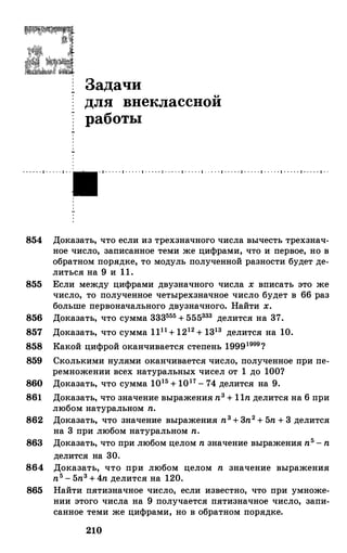 · · · · · · 1 · · · · · 1 · ·
Задачи
для внеклассной
работы
· 1 · · · · · 1 · · · · · 1 · · · · · 1 · · · · · 1 · · · · · 1 · · · · · 1 · · · · · 1 · · · · · 1 · · · · · 1 · · · · · 1 · · · · · 1 · ·
854 Доказать, что если из трехзначного числа вычесть трехзнач­
ное число, записанное теми же цифрами, что и первое, но в
обратном порядке, то модуль полученной разности будет де­
литься на 9 и 11.
855 Если между цифрами двузначного числа х вписать это же
число, то полученное четырехзначное число будет в 66 раз
больше первоначального двузначного. Найти х.
856 Доказать, что сумма 333555 + 555333 делится на 37.
857 Доказать, что сумма 1111+ 1212 + 1313 делится на 10.
858 Какой цифрой оканчивается степень 19991999?
859 Сколькими нулями оканчивается число, полученное при пе­
ремножении всех натуральных чисел от 1 до 100?
860 Доказать, что сумма 1015 + 1017 - 74 делится на 9.
861 Доказать, что значение выражения п3 + 11n делится на 6 при
любом натуральном n.
862 Доказать, что значение выражения n3 + 3n2 + 5n + 3 делится
на 3 при любом натуральном n.
863 Доказать, что при любом целом n значение выражения n5 - n
делится на 30.
864 Доказать, что при любом целом n значение выражения
n5 - 5n3 + 4n делится на 120.
865 Найти пятизначное число, если известно, что при умноже­
нии этого числа на 9 получается пятизначное число, запи­
санное теми же цифрами, но в обратном порядке.
210
 