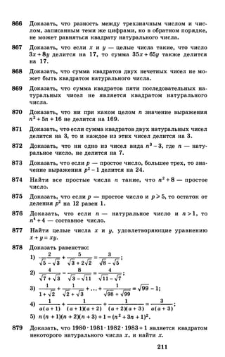 866 Доказать, что разность между трехзначным числом и чис­
лом, записанным теми же цифрами, но в обратном порядке,
не может равняться квадрату натурального числа.
867 Доказать, что если х и у - целые числа такие, что число
3х +8у делится на 17, то сумма 35х + 65у также делится
на 17.
868 Доказать, что сумма квадратов двух нечетных чисел не мо­
жет быть квадратом натурального числа.
869 Доказать, что сумма квадратов пяти последовательных на­
туральных чисел не .является квадратом натурального
числа.
870 Доказать, что ни при каком целом n значение выражения
n2+ 5n + 16 не делится на 169.
871 Доказать, что если сумма квадратов двух натуральных чисел
делится на 3, то и каждое из этих чисел делится на 3.
872 Доказать, что ни одно из чисел вида n3 - 3, где n - нату­
ральное число, не делится на 7.
873 Доказать, что если р - простое число, большее трех, то зна­
чение выражения р2- 1 делится на 24.
874 Найти все простые числа n такие, что n2 +8 - простое
число.
875 Доказать, что если р - простое число и р> 5, то остаток от
деления р2 на 12 равен 1.
876 Доказать, что если n - натуральное число и n > 1, то
п4+ 4 - составное число.
877 Найти целые числа х и у, удовлетворяющие уравнению
х+ у= ху.
878 Доказать равенство:
1) 2 +
5 =
3 ;
J5 - Гз Гз + 2./2 Гв - J5
2) 4 - 8 =
4 •
J7 + Гз Гз - Jll Jll - J7
'
1 1 1 �
3) � + г;; г;;- + . . . + г;:;: г;:;: = "99 - 1;
1 + "2 "2 + " 3 "98 + "99
4) 1 + 1 + 1 = 3 ;а(а + 1) (а + 1)(а + 2) (а + 2)(а + 3) а(а + 3)
5) n(n + 1)(n + 2)(n + 3) +1 = (n2 + 3n + 1)2•
879 Доказать, что 1980 · 1981· 1982 · 1983+ 1 .является квадратом
некоторого натурального числа х, и найти х.
211
 