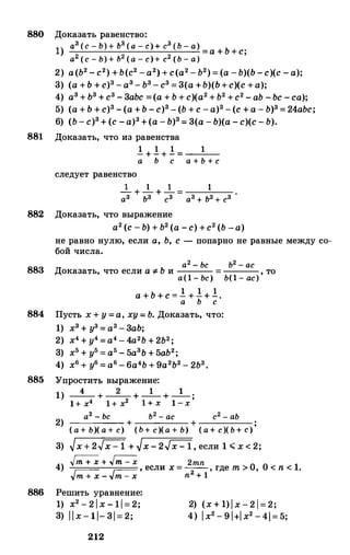 880 Доказать равенство:
1) аз (с - Ь) + Ь3 (а - с) + с3 (Ь - а) Ь--,--'----'--------,_;__-_;____;___..:,. =а + +с;
а2 (с - Ь) + ь2 (а - с)+ с2 (Ь - а)
2) а(Ь2 - с2) +Ь(с2 -а2) + с(а2 - Ь2) = (а -Ь)(Ь -с)(с - а);
3) (а +Ь + с)3 -аз- Ь3 - с3 = 3(а +Ь)(Ь+с)(с +а);
4) аз + ьз + с3 - 3аЬс =(а + Ь + с)(а2 +Ь2 +с2 - аЬ -Ьс -са);
5) (а + Ь + с)3 -(а +Ь -с)з- (Ь + с -а)3 -(с + а - Ь)з = 24аЬс;
6) (Ь - с)з+ (с -а)3 +(а - Ь)з= 3(а -Ь)(а - с)(с - Ь).
881 Доказать, что из равенства
следует равенство
! + ! + ! = 1
а Ь с а + Ь + с
_!___ + _!___ + _!___ = 1 .
аз ьз сз аз + ьз + сз
882 Доказать, что выражение
883
884
885
а2 (с - Ь) + Ь2 (а -с) +с2 (Ь -а)
не равно нулю, если а, Ь, с - попарно не равные между со­
бой числа.
а2 - Ьс Ь2 - ас
Доказать, что если а ::;; Ь и = , тоа(1 - Ьс) Ь(1 - ас)
а + Ь + с = ! + !+ !.а Ь с
Пусть х + у =а, ху = Ь. Доказать, что:
1) хз + у3 = а3 - 3аЬ;
2) х4 + у4 =а4 - 4а2Ь + 2Ь2;
3) х5 + у5 = а5 - 5азь + 5аЬ2;
4) х6 + у6 = а6 - 6а4Ь + 9а2Ь2 - 2Ь3•
Упростить выражение:
1) _4_ + _2_ + _1
_+ _1
_
.
1+ х4 1+ х2 1 + х 1 -х '
а2 -
Ьс ь2 - ас с2 - аЬ
2) + + ;
( а + Ь)( а + с) (Ь + с)(а + Ь) ( а + с)( Ь + с)
3) �x + 2.Jx - 1 + �х - 2�, если 1 .;;;; х < 2;
� + � 2mn4) �
г-- , если х = -
2
- , где т > О, 0 < n < 1.
vm -t- x - vm - x n + 1
886 Решить уравнение:
1) x2 - 2 l x - 11 = 2;
3) l l x - 11- 31 = 2;
2) (х + 1) 1 х - 2 1 = 2;
4) l x2 - 9 l+l x2 - 4l= 5;
212
 