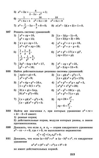887
5) х2 + 3х + 6 = 1;
2 - 3х - х2
6) 1 +__
1_8__
х2 + 6х + 5 х2 + 6х + 10
7) х2 + __!__ - 5х - ! + 8 = О;
х2 х
Решить систему уравнений:
1) {х2 + ху = 10,
у2 + ху = 15;
3) {х + у+ ху = 11,
х2 + у2 + ху= 19;
5) {_!_+ .! = ! ,
х у 2
__!__ + __!__ = !·
х2 у2 4 '
7) {2у2 - 4ху + 3х2 = 17,
у2 - х2 = 16;
18
х2 + бх + 9 '
8) х(х2- 1)(х + 2) + 1 = 0.
2) {(х - 1)(у - 1) = 6,
(х + 2)(у + 2) = 30;
4) {х2 + у2 + х + у= 18,
х2 - у2 + х - у= 6;
6) {х4 + у4 = 17(х + у)2,
ху= 2(х + у);
8) {х2 - ху + у2 = 21,
у2 - 2ху + 15= о.
888 Найти действительные решения системы уравнений:
1) {ху(х + у) = 6, 2) {(х - у)(х2 - у2) = 7,
хз + уз = 9; (х+ у)(х2 + у2) = 175;
3) {хз + 4у = у3+ 16х,
1 + у2 = 5(1 + х2);
5) {2(х + у) = 5ху,
8(хз + уз) =65;
7) {(х + у)(х2 - у2) = 9,
(х - у)(х2 + у2) = 5;
4) {хз+ уз+ х2у+ ху2 = 5,
х4у2 + х2у4 = 20;
6) {хз - уз = 19(х - у),
хз + уз = 7(х + у);
8) {ху + 24= х: .
узху - 6 =-.х
889 Найти все значения r, при которых уравнение х2 + rx +
+ 2r - 3 = 0 имеет:
1) равные корни;
2) действительные корни, модули которых равны, а знаки
противоположны.
890 Доказать, что если х1 и х2 - корни квадратного уравнения
х2 - rx - r = О, где r > О, то выполняется неравенство
х: + х: +(х1х2)з > О.
891 Доказать, что если (а +Ь)2 > с2 и (а - Ь)2 < с2, то квадратное
уравнение
а2х2 + (Ь2 + а2 -с2)х + Ь2 = О
не имеет действительных корней.
213
 