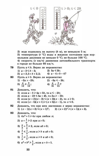 2) вода поднялась на высоту (h м), не меньшую 5 м;
3) температура (t 0С) воды в жидком состоянии при нор­
мальном давлении не меньше о 0С; не больше 100 ос;
4) скорость (v кмjч) движения автомобильного транспорта
в городе не больше 60 кмjч.
79 Пусть а � Ь. Верно ли неравенство:
1) а - 3 � Ь - 3; 2) 5а � 5Ь;
3) а + 2,5< Ь + 2,5; 4) а - 4> Ь - 4?
80 Пусть а ;;;. Ь. Верно ли неравенство:
1) -2а> -2Ь; 2) -3а � - 3Ь;
3 а Ь а Ь) 12 ;;;.
12 ; 4) 15 < 15 ?
81 Доказать, что:
1) если а - Ь ;;;. 4а + 5Ь, то а � - 2Ь;
2) если а - 2Ь � 5а + 4Ь, то 2а ;;;. - 3Ь;
3) если (х + 2)(х - 3) � (х + 3)(х - 2), то х ;;;. О;
4) если (х- 5)(х + 1)> (х + 5)(х- 1), то х � О.
82 Доказать, что при всех значениях х верно неравенство:
1) (х - 1)(х+3) � (х + 1)2; 2) (x + 2)2 > (x + l)(x+ 3).
83 Доказать, что:
1) 4х2 + 1 ;;;. 4х при любом х;
2) а + ! > 2 при а> О;а
3) !!. +Е. ;;;. 2, если аЬ> О;Ь а
4) ! � .!, если а ;;;. Ь и аЬ> О;а Ь
5) ! ;;;. .!, если а ;;;.ьи аЬ < О;а Ь
6) а2 +Ь2 ;;;. �, если а + Ь = 1.
22
 