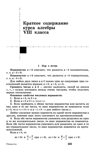 Краткое содержание
курса алгебры
VIII класса
· · · · · · • · · · · · • · · · 1 · · · · · 1 · · · · · 1 · · · · · 1 · · · · · 1 · · · · · 1 · · · · · 1 · · · · · 1 · · · · · • · · · · · 1 · · · · · 1 · · · · · 1 · ·
1 llep в нства
Неравенство а > Ь означает, что разность а - Ь положительна,
т. е. а - Ь > О.
Неравенство а < Ь означает, что разность а -Ь отрицательна,
т. е. а - Ь < О.
Для любых двух чисел а и Ь только одно из следующих трех со­
отношений является верным: а > Ь, а = Ь, а < Ь.
Сравнить числа а и Ь - значит выяснить, какой из знаков
>, =, < нужно поставить между этими числами, чтобы получить
верное соотношение.
Основные свойства числовых неравенств:
1. Если а > Ь, то Ь < а.
2. Если а > Ь и Ь > с, то а > с.
3. Если прибанить к обеим частям неравенства или вычесть из
них одно и то же число, то знак неравенства не изменится: если
а > Ь, то а + с > Ь + с и а -с > Ь -с для любого числа с.
Любое слагаемое можно перенести из одной части неравенства в
другую, изменив знак этого слагаемого на противоположный.
4. Если обе части неравенства умножить или разделить на одно
и то же положительное число, то знак неравенства не изменится.
Если обе части неравенства умножить или разделить на одно и то
же отрицательное число, то знак неравенства изменится на проти­
воположный.
Если а > Ь, то
ас > Ьс и !! > !!.с с
8 Алимов, 8 I<JI.
а Ьпри с > О, ас < Ьс и - < - при с < О.с с
225
 