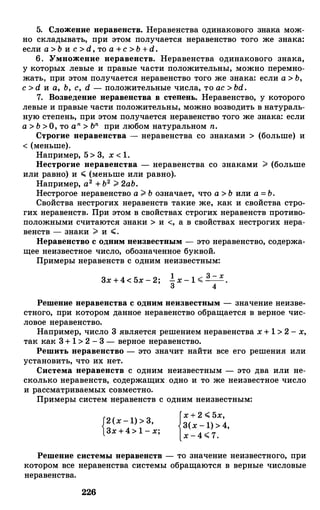 5. Сложение неравенств. Неравенства одинакового знака мож­
но складывать, при этом получается неравенство того же знака:
если а > Ь и с > d, то а +с > Ъ +d.
6. Умножение неравенств. Неравенства одинакового знака,
у которых левые и правые части положительны, можно перемно­
жать, при этом получается неравенство того же знака: если а > Ъ,
с > d и а, Ь, с , d - положительные числа, то ас > bd.
7. Возведение неравенства в степень. Неравенство, у которого
левые и правые части положительны, можно возводить в натураль­
ную степень, при этом получается неравенство того же знака: если
а > Ъ >О, то a n > ъп при любом натуральном n.
Строгие неравенства - неравенства со знаками > (больше) и
< (меньше).
Например, 5 > 3, х < 1.
Нестрогие неравенства - неравенства со знаками ;;;. (больше
или равно) и ";:;:; (меньше или равно).
Например, а2 + Ъ2 ;;;. 2аЬ.
Нестрогое неравенство а ;;;. Ъ означает, что а > Ь или а = Ъ.
Свойства нестрогих неравенств такие же, как и свойства стро-
гих неравенств. При этом в свойствах строгих неравенств противо­
положными считаются знаки > и <, а в свойствах нестрогих нера­
венств - знаки ;;;. и ";:;:;.
Неравенство с одним неизвестным - это неравенство, содержа­
щее неизвестное число, обозначенное буквой.
Примеры неравенств с одним неизвестным:
3х +4< 5х - 2;
Решение неравенства с одним неизвестным - значение неизве­
стного, при котором данное неравенство обращается в верное чис­
ловое неравенство.
Например, число 3 является: решением неравенства х + 1 > 2 - х,
так как 3+ 1 > 2 - 3 - верное неравенство.
Решить неравенство - это значит найти все его решения: или
установить, что их нет.
Система неравенств с одним неизвестным - это два или не­
сколько неравенств, содержащих одно и то же неизвестное число
и рассматриваемых совместно.
Примеры систем неравенств с одним неизвестным:
{2(х - 1) > 3,
3х +4> 1 - х;
{х + 2 ";:;:; 5х,
3(х - 1) > 4,
х - 4 .;;; 7.
Решение системы перавенети - то значение неизвестного, при
котором все неравенства системы обращаются: в верные числовые
неравенства.
226
 