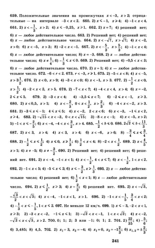 659. Положительные значения на промежутках х < -3, х > 2; отрица­
тельные - на интервале -3 < х < 2. 660. 2) х < -1, х ;;;. 4; 4) -1 < х < 4.
661. 2) х < -.!, х > 2; 4) х < -0,25, х > 1. 662. 2) х = 7; 4) решений нет;
3
6) х - любое действительное число. 663. 2) Решений нет; 4) решений нет;
6) х - любое действительное число. 664. 2) х < -J7, х > J7; 4) х < -2,
х > О; 6) х < -5, х > 3; 8) -2 < х < -1. 667. 2) x < -Q, x > Q_; 4) -1 < х < 4;
3 3
6) х - любое действительное число; 8) х = -3. 668. 2) х - любое действи-
тельное число; 4) х "'- !; 6) __! < х < О. 669. 2) Решений нет; 4) -0,5 < х < 3;
4 3
6) х - любое действительное число. 670. 2) х = 1; 4) х - любое действи­
тельное число. 672. -6 < r < 2. 673. r < -3, r ;;;. 1. 675. 2) -5 < х < 8; 4) х < -5,
х > 3!. 676. 2) х <о, х > 9; 4) -3 < х <о; 6) х < -1, х > 3. 677. 2) -! < х < о,
2 2
х > !; 4) -2 < х < 2, х > 5. 678. 2) -7 < х < 7; 4) -4 < х < 4, х > 4; 6) х = -2,
2
2 .;;; х .;;; 5. 679. 2) -3 < х < 4; 4) -3,5 .;;; х < 7; 6) -2 .;;; х < -1, х > 3.
680. 2) х <0,5, х > 1; 4) х < -�. о < х < !, х > �; 6) -4 < х < -2, х > 3.
3 2 3
681. 2) -3 < х < -1; 4 < х < 5; 4) х < -2, 2 < х < 6; 6) х < -3, -1 < х < 2,
х > 4. 682. 2) -.Ji5 < x < -3, 0 < x < .Ji5; 3) -8 < х < -1; 4) х < -5, х > 2;
5) -1 < х .;;; -�; 6) х < -4, -4 < х < �. х > 4. 685. _! < ь .;;; о. 686. 2.J2 .;;; ь< 11.
5 2 2 3
687. 2) х < 3, х > 4; 4) х < 3, х > 4; 6) х < -6, х > 6; 8) -� .;;; х .;;; �-
4 4
688. 2) _! .;;; х .;;; !; 4) х .;;; о, х ;;;. .!; 6) ! < х < 4; 8) -2 < х < !. 689. 2) х < !,
2 2 3 2 2 5
х > 1; 4) х "'- -5; 6) х "'- -�. 690. 2) Решений нет; 4) решений нет; 6) реше-
2
ний нет. 691. 2) х < -4, -1 < х < 1; 4) х < -!, 4 < х < 7; 6) х < -!, 1 < х < 2.
2 2
692. 2) -1 < х < 5; 4) -5 < х < 2; 6) х < -�. х ;;;. .!. 693. 2) х - любое действи-
2 3
тельное число; 4) решений нет; 6) ! < х < 1; 8) х - любое действительное
2
число. 694. 2) х < !, х> 3; 4) х = �; 6) решений нет. 695. 2) х < -Гз,
2 3
_Гз < х < Гз; 4) х < -4, -1 < х < 1, х > 1. 696. 2) -1 < х < -!, � < х < 2;
2 5 4
4) _ _! < х < -!, 1 < х < 2. 697. Не меньше 12 кмjч. 699. 1) х < - 3, -2 < х < 1,
3 5
х > 3; 2) -3 < х < -2, -1 < х < 1; 3) -.J2 < x < -1, 1 < x < .J2; 4) х < -2,
Гn Гn 22 5--v 6 < х < -v 3, х > 2. 700. О; 1; 2; 3 или -1; О; 1; 2. 701. 2) -; 4) --;
35 6
6) 3,485; 8) 4,5. 702. 2) х1= 3, х2 = -4; 4) х1 = О, х2 = -1�; 6) х1, 2 = ±�;
241
 