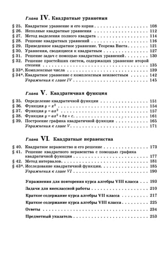 § 25.
§ 26.
§ 27.
§ 28.
§ 29.
§ 30.
§ 31.
§ 32.
Глава IV. Квадратные уравнения
Квадратное уравнение и его корни .
Неполные квадратные уравнения .
Метод выделения полного квадрата
Решение квадратных уравнений . .
Приведеиное квадратное уравнение. Теорема Виета .
Уравнения, сводящиеся к квадратным . . . . . . . . .
Решение задач с помощью квадратных уравнений . .
Решение простейших систем, содержащих уравнение второй
108
112
1 14
1 16
121
127
130
степени . . . . . . . . . . . . . . . . . . . . . . . . . . . . . 135
§ 33*. Комплексные числа . . . . . . . . . . . . . . . . . . . . . 139
§ 34*. Квадратное уравнение с комплексным неизвестным 142
Упражнения н: главе IV . . . . . . . . . . . . . . . . . . . 145
Глава V. Квадратичная функция
§ 35. Определение квадратичной функции
§ 36. Функция у = х 2
• • • • • •
§ 37. Функция у = ах 2 • • • • • • • • • • • • •
§ 38. Функция у = ах2 + Ьх + с. . . . . . . . .
§ 39. Построение графика квадратичной функции
Упражнения н: главе V. . . . . . . . . . . . . . .
Глава Vl. Квадратные неравенства
151
154
157
161
165
171
§ 40. Квадратное неравенство и его решение . . . . . . . . . . . . 173
§ 41. Решение квадратного неравенства с помощью графика
квадратичной функции . . . . . . . . . . 177
§ 42. Метод интервалов . . . . . . . . . . . . . . 181
§ 43*. Исследование квадратичной функции. 185
Упражнения н: главе VI . . . . . . . . . . 190
Упражнения для повторения курса алгебры VIII класса 193
Задачи для внеклассной работы . . . . . . . . . . 210
Краткое содержание курса алгебры VII класса 217
Краткое содержание курса алгебры VIII класса . 225
Ответы . . . . . . . . . . . 234
Предметный указатель . 253
 