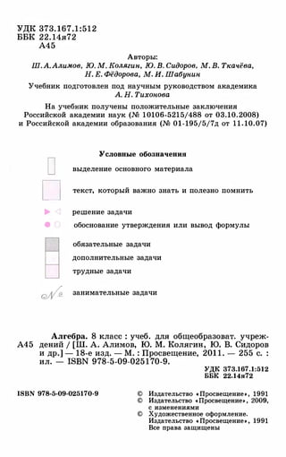 УДК 373. 1 6 7 . 1 : 5 1 2
ББК 22. 14я72
А45
Авторы:
Ш.А.Алимов, Ю.М.Колягин,Ю.В.Сидоров, М.В.Ткачёва,Н.Е.Фёдорова, М.И. Шабунин
Учебник подготовлен под научным руководством академика
А.Н.Тихонова
На учебник получены положительные заключения
Российской академии наук (М 10106-5215/488 от 03.10.2008)
и Российской академии образования (М 01-195/5/7д от 1 1 . 10.07)
D
D
....
•
Уелоиные обозначения
выделение основного материала
текст, который важно знать и полезно помнить
решение задачи
обоснование утверждения или вывод формулы
обязательные задачи
дополнительные задачи
трудные задачи
занимательные задачи
Алгебра. 8 класс : учеб. для общеобразоват. учреж­
А45 дений / [Ш. А. Алимов, Ю. М. Колягин, Ю. В. Сидоров
и др.] - 18-е изд. - М. : Просвещение, 201 1 . - 255 с. :
ил. - ISBN 978-5-09-025 1 70-9.
ISBN 978-5-09-025170-9
УДК 373.167.1:512
ББК 22.14я72
© Издательство «Просвещение�, 1991
© Издательство «Просвещение�, 2009,
с изменениями
© Художественное оформление.
Издательство «Просвещение�, 1991
Все права защищены
 