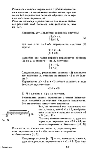 Решен.и�.м. системы н.еравен.ств с qдн.и.м. неизвест•
н.ы.м. называется: то зн&.чение иеиавес'!lного, nри :к.о•
торо:м: все в:еравенства системы обращаютел в :вер­
ные числовые веравенства.
Решить систему неравенств - это значит найти
все решеии.я: этой системы или !УсТановить, чrо
и:ю нет.
Например, х =1 является решением системы
{2х>-4,
(2)
3х.;;;9,
та:к. :к.а:к. при х =1 оба неравенства системы (2)
верны:
{2·1>-4,
3·1.;;;9.
Разделив обе части первого неравенства системы
(2) на 2, а второго - на 3, получим::
{х>-2,
х.;;;3.
Следовательно, решениями системы (2) являются
все значения х, которые не меньше -2 и не боль­
ше 3.
Неравенства х;;. -2 и х.;;;3 можно записать в виде
двойного н.еравен.ства:
-2.;;;х.;;;3.
2. Ч исловые пром ежутки.
Решениями систем неравенств с одним неизвест­
ным являются различные числовые множества.
Эти множества имеют свои названия.
Так, на числовой оси множество чи­
� ...
сел х, таких, что -2.;;;х.;;;3, изобража­
ется отрезком с концами в точках -2
и 3 (рис. 11).-2 3
Puc.ll
Поэтому множество чисел х, удовлет­
воряющих перавенетвам -2.;;;х.;;;3, на­
зывают отрезком и обозначают [-2; 3].
Если а<Ь, то множество чисел х, удовлетворяю­
щих перавенетвам а.;;;х.;;;Ь, называется отрезком
и обозначается [а; Ь].
Например, отрезок [4; 7] - это множество чисел х,
удовлетворяющих перавенетвам 4.;;;х.;;;7. Для мно-
2 Алимов, 8 кл. 33
 