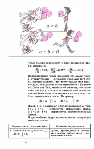 1.
а - Ь > О
число обычно записывают в виде десятичной дро­
би. Например:
�=о 25· 2 57 =о 257· -324 =
-32 4.
100 ' ' 1000 ' ' 10 '
Положительные числа называют большими нуля,
а отрицательные- меньшими нуля. Для того что­
бы коротко записать, что число больше или мень­
ше нуля, используют знаки неравенства > (больше)
и < (меньше). Так, запись а >О означает, что число
а больше нуля, т. е. а - положительное число; за­
пись Ь <О означает, что число Ь меньше нуля, т. е.
Ь - отрицательное число. Например:
25 >0, � > 0 - 21 < 0, -
2
< 0.7
'
3
Знаки > и < называют противоположными. Так,
5>О и 7 >О - неравенства одинакового знака,
а 3>О и -2 <О - неравенства противоположных
знаков.
В дальнейшем будут использоваться следующие
свойства чисел:
Формулировка с помощью букв Словесная формулировка
Если а > О и Ь > О, то а+ Ь > О, Сумма, произведение и частное
аЬ > 0, !!:. > О.
двух положительных чисел - по-
ь ложительные числа.
4
 