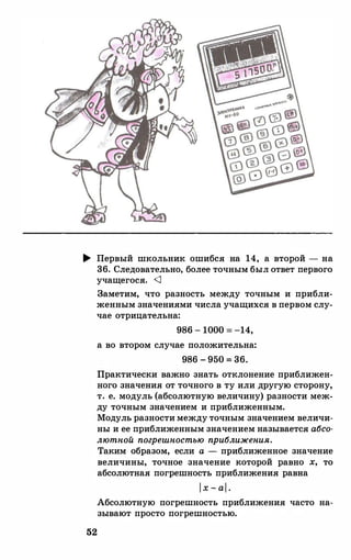 .... Первый школьник ошибся на 14, а второй - на
36. Следовательно, более точным был ответ первого
учащегося. <1
52
Заметим, что разность между точным и прибли­
женным значениями числа учащихся в первом слу­
чае отрицательна:
986 - 1000= -14,
а во втором случае положительна:
986 - 950 = 36.
Практически важно знать отклонение приближен­
ного значения от точного в ту или другую сторону,
т. е. модуль (абсолютную величину) разности меж­
ду точным значением и приближенным.
Модуль разностимеждуточным значением величи­
ны и ее приближенным значением называется абсо­
лютной погрешностью приближения.
Таким образом, если а - приближенное значение
величины, точное значение которой равно х, то
абсолютная погрешность приближения равна
l x - al .
Абсолютную погрешность приближения часто на­
зывают просто погрешностью.
 