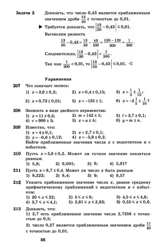 3адача 2 Доказать, что число 0,43 .является приближенным
значением дроби �� с точностью до 0,01.
� Требуется доказать, что 1��-0,43 1'( 0,01.
Вычислим разность
Q-о
43 = 13 - � = 130 - 129 = _1
_ .
30 ' 30 100 300 300
Следовательно, 1�� -0,43
1= 3�0
.
Так как -1- < 0,01, то IQ-0,43
1'(0,01. <1
300 30
Упражнения
207 Что означает запись:
208
209'
1) х = 3,9 ±0,2;
2) х =0,73± 0,01;
2) х =0,4±0,15;
5) х = -135 ± 1;
3аписать в виде двойного неравенства:
1) х = 11 ± 0,5; 2) m = 142 ± 1;
4) v =900 ± 5; 5) х = а ± h;
Известно, что:
1) х = 4± 0,1; 2) х = 2,7 ± 0,1;
3) х = -0,6 ± 0,12; 4) х = -5,9 ± 0,2.
Найти приближенные значения числа х с
избытком.
3) l = 3,7 ± 0,1;
6) y = m ± n.
недостатком и с
210 Пусть х = 5,8 ±0,2. Может ли точное значение оказаться
равным:
1) 5,9; 2) 6,001; 3) 6; 4) 5,81?
211 Пусть х = 8,7 ±0,4. Может ли число х быть равным:
1) 8,222; 2) 8,4; 3) 9; 4) 9,5?
21� Указать приближенное значение числа х, равное среднему
арифметическому приближений с недостатком и с избыт·
ком:
1) 20 '( х '( 22;
4) 3,7 .;;; х .;;;4,1;
213 Доказать, что:
2) 5 .;;; х .;;; 6;
5) 2,81 .;;; х .;;; 2,83;
3) 4,5 .;;; х .;;; 4,8;
6) 0,55 .;;; х .;;; 0,6.
1) 2,7 есть приближенное значение числа 2,7356 с точно­
стью до 0,5;
2) число 0,27 является приближенным значением дроби !.!
40
с точностью до 0,01.
56
 