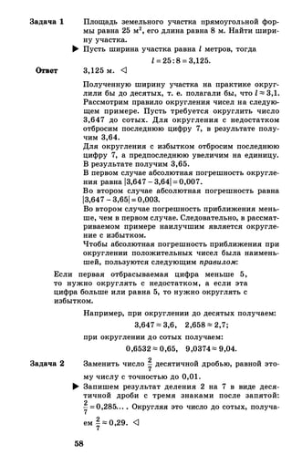 Задача 1 Площадь земельного участка прямоугольной фор­
мы равна 25 м2, его длина равна 8 м. Найти шири­
ну участка.
� Пусть ширина участка равна l метров, тогда
l = 25 : 8= 3,125.
3,125 м. <J
Полученную ширину участка на практике округ­
лили бы до десятых, т. е. полагали бы, что l ""' 3,1.
Рассмотрим правило округления чисел на следую­
щем примере. Пусть требуется округлить число
3,647 до сотых. Для округления с недостатком
отбросим последнюю цифру 7, в результате полу­
чим 3,64.
Для округления с избытком отбросим последнюю
цифру 7, а предпоследнюю увеличим на единицу.
В результате получим 3,65.
В первом случае абсолютная погрешность округле­
ния равна 13,647 - 3,641= 0,007.
Во втором случае абсолютная погрешность равна
13,647 - 3,651 = 0,003.
Во втором случае погрешность приближения мень­
ше, чем в первом случае. Следовательно, в рассмат­
риваемом примере наилучшим является округле­
ние с избытком.
Чтобы абсолютная погрешность приближения при
округлении положительных чисел была наимень­
шей, пользуются следующим правило.м:
Если первая отбрасываемая цифра меньше 5,
то нужно округлять с недостатком, а если эта
цифра больше или равна 5, то нужно округлять с
избытком.
Задача 2
Например, при округлении до десятых получаем:
3,647 "" 3,6, 2,658 ""' 2,7;
при округлении до сотых получаем:
0,6532 ""' 0,65, 9,0374""' 9,04.
Заменить число i десятичной дробью, равной это­
му ЧИСЛУ С ТОЧНОСТЬЮ ДО 0,01.
� Запишем результат деления 2 на 7 в виде деся­
тичной дроби с тремя знаками после запятой:
27= 0,285... . Округляя это число до сотых, получа-
ем i""'0,29. <J
58
 