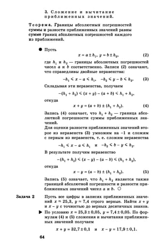 3. С л о ж е н и е и в ы ч и т а н и е
п р и бл и ж енн ых з нач е н ий.
Т е о р е м а. fраницы абсолютны� погрешностей
суммы и разности приближенны� значений равны
сумме границ абqолютны� погрешностей каждого
из приближений.
Задача 2
8 Пусть
(2)
где h1 и h2 - границы абсолютных погрешностей
чисел а и Ь соответственно. 3аписи (2) означают,
что справедливы двойные неравенства:
-h1 < х - а < hp -h2 < у - Ь < h2• (3)
Складывая эти веравенства, получаем
откуда
(4)
3апись (4) означает, что h1 + h2 - граница абсо­
лютвой погрешности суммы приближенных зна­
чений.
Для оценки разности приближенных значений вто­
рое из неравенств (3) умножим на -1 и сложим
с первым из неравенств, т. е. сложим неравенства
-h1 < х - а < h1 и -h2 < Ь - у < h2•
В результате получим неравенство
откуда
(5)
3апись (5) означает, что h1 + h2 является также
границей абсолютной погрешности и разности при­
ближенных значений чисел а и Ь. О
Пусть все цифры в записях приближенных значе­
ний х "" 25,3, у "" 7,4 строго верные. Найти х + у
и х - у с точностью до верных десятичных знаков.
� По условию х = 25,3 ± 0,05, у = 7,4 ± 0,05. По фор­
мулам (4) и (5) сложения и вычитания приближен­
ных значений получаем
x + y = 32,7 ± 0,l и x - y = l7,9 ± 0,1.
64
 