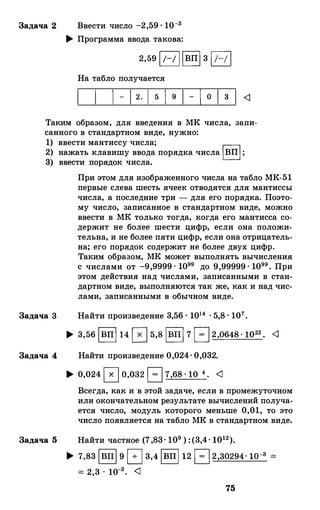 Задача 2 Ввести число -2,59· 10-3
... Программа ввода такова:
2,59 1;-; 11вп1 3 1/-/ 1
На табло получается
- 1 о 3
Таким образом, для введения в МК числа, запи­
санного в стандартном виде, нужно:
1) ввести мантиссу числа;
2) нажать клавишу ввода порядка числа 1ВП1;
3) ввести порядок числа.
Задача 3
Задача 4
При этом для изображенного числа на табло МК-51
первые слева шесть ячеек отводятся для мантиссы
числа, а последние три - для его порядка. Поэто­
му число, записанное в стандартном виде, можно
ввести в МК только тогда, когда его мантисса со­
держит не более шести цифр, если она положи­
тельна, и не более пяти цифр, если она отрицатель­
на; его порядок содержит не более двух цифр.
Таким образом, МК может выполнять вычисления
с числами от -9,9999· 1099 до 9,99999· 1099• При
этом действия над числами, записанными в стан­
дартном виде, выполняются так же, как и над чис­
лами, записанными в обычном виде.
Найти произведение 3,56 · 1014 • 5,8· 107•
..,. 3,56 1вп1 14 0 5,8 1вп1 7 1 = 12,0648· 1022• <1
Найти произведение 0,024·0,032.
... 0,024 0 0,032 1 = 1 7,68·10 4• <1
Всегда, как и в этой задаче, если в промежуточном
или окончательном результате вычислений получа­
ется число, модуль которого меньше 0,01, то это
число появляется на табло МК в стандартном виде.
Задача 5 Найти частное (7,83· 109 ) :(3,4· 1012)•
..,. 7,83 1вп1 9 G 3,4 1вп1 12 1 = 1 2,30294· 10-3 ""
"" 2,3 . 10-3• <1
75
 