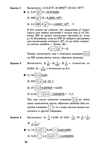 Задача 1 Вычислить: 1) (2,57)3; 2) (386)15; 3) (2,5· 104)8•
Задача 2
Задача 3
� 1) 2,57 0 3 = 16,974593;
2) 386 0 15 = 6,2923. 1038;
3) 2,5 1вп1 4 0 8 = 1,52587 · 1О35 • <J
В 9-м классе вы узнаете, что выражение у
х
имеет
смысл для любых значений х только при у>О. По­
этому МК не может вычислить значение у
х
, если
у< О. Например, если на МК-51 набрать программу
для вычисления степени (-2)4, то на табло появит­
ся сигнал ошибки - буква «Е» .
2 1/-/ 10 4 = Е.
Теперь посмотрите, как с помощью клавиши 11/х1
на МК вычисляется число, обратное данному.
Вычислить: 1) 5�; 2) 6�5; 3) 2
17 с точностью до
0,001; 4) --1- с точностью до 0,1.0,13
� 1) 50 11/х1 0,02;
2) 625 11/х 1 1,6 · 10 3 ;
3) 27 11/х1 0,037037 "" 0,037;
4) 0,13 1;-; 111/х1 -7,6923076 "" -7,7.
Так как после нажатия клавиши 11/х1 на табло
сразу появляется число, обратное данному (без на­
жатия клавиши 1 = 1), то с этим числом можно вы­
полнить и другие операции.
1 . 1 1 1Вычислить: 1) 14 + 0,58, 2) 0,21 - 1,5; 3) 17+
21;
4) 1
(0,34)2
� 1) 14 11/х1G0,58 1 = 1 0,6514285;
78
2) 0,21 c:=::J 1,5 11/х11 = 1 -0,4566666;
 