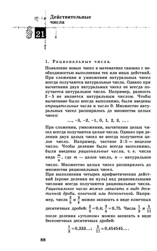 li- Действительные
� числа
...'...,��·····..." .. . . ' . . .. . ' . .. .. ' . . . . . ' . . . . . ' . . . . . ' . . . . . ' . . . . . ' . . . . . ' . . . . . ' . . .
i!
"
t
1. Рациональны е ч и ел а.
Появление новых чисел в математике связано с не­
обходимостью выполнения тех или иных действий.
При сложении и умножении натуральных чисел
всегда получаются натуральные числа. Однако при
вычитании двух натуральных чисел не всегда по­
лучается натуральное число. Например, разность
2 - 5 не является натуральным числом. Чтобы
вычитание было всегда выполнимо, были введены
отрицательные числа и число О. Множество нату­
ральных чисел расширилось до множества целых
чисел:
. . ., -3, -2, -1, о, 1, 2, 3, ... .
При сложении, умножении, вычитании целых чи­
сел всегда получаются целые числа. Однако при де­
лении двух целых чисел не всегда получается це­
лое число. Например, частное 2 : 5 - нецелое
число. Чтобы деление было всегда выполнимо,
были введены рациональные числа, т. е. числа
88
вида т , где т - целое число, n - натуральноеn
число. Множество целых чисел расширилось до
множества рациональных чисел.
При выполнении четырех арифметических дейст­
вий (кроме деления на нуль) над рациональными
числами всегда получаются рациональные числа.
Рациональное число можно записать в виде деся­
тичной дроби, конечной или бесконечной. Напри-
мер, числа � и � можно записать в виде конечных
u , 2 3 1
5десятичных дробеи. S
= 0,4; 4= О, 75. Числа 3 и 1 1
после деления «уголком• можно записать в виде
бесконечных десятичных дробей:
1
53 =о,333. . . ; 1 1 = о,454545... .
 
