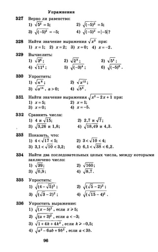 Упражнения
321 Верно ли равенство:
1) ..[52= 5; 2) �(-5)2 = 5;
3) �(-5)2 = -5; 4) �(-5)2 =l-51 ?
328 Найти значение выражения .J;2 при:
1) х = 1; 2) х = 2; 3) х=О; 4) х = -2.
329 Вычислить:
1) .J36;
4) .Jil4;
330 Упростить:
1) bl;
3) .J;;l4, а > О;
2) .J28;
5) �(-3)4 ;
2) .,Гхl2;
4) .JЬб.
3) ,J54;
6) �(-5)6 •
3S1 Найти значение выражения �х2 - 2х + 1 при:
1) х = 5; 2) х = 1;
3) х=О; 4) х = -5.
332 Сравнить числа:
1) 4 и .,Jl5;
3) �3,26 и 1,8;
33S Показать, что:
1) 4< .J17 < 5;
3) 3,1 < JiO < 3,2;
2) 2,7 и .,fi;
4) �18,49 и 4,3.
2) 3 < JiO < 4;
4) 6,1 < .J38 < 6,2.
334 Найти два последовательных целых числа, между которыми
заключено число:
1) .,[39;
3) �0,9;
835 Упростить:
1) �(4- ./5)2 ;
3) �(-./3 - 2)2 ;
336 Упростить выражение:
2) .J160;
4) �8,7.
2) �(./5 - 2)2 ;
4) �(.f15 - 4)2 •
1) �(х - 5)2 , если х # 5;
2) �(а + 3)2 , если а < -3;
3) �1 +4k + 4k2 , если k # -0,5;
4) �а2 -6аЬ + 9Ь2 , если а < 3Ь.
96
 