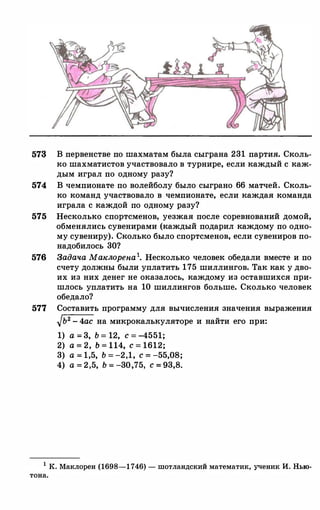 57� В первенстве по шахматам была сыграна 231 партия. Сколь­
ко шахматистов участвовало в турнире, если каждый с каж­
дым играл по одному разу?
574 В чемпионате по волейболу было сыграно 66 матчей. Сколь­
ко команд участвовало в чемпионате, если каждая команда
играла с каждой по одному разу?
575 Несколько спортсменов, уезжая после соревнований домой,
обменялись сувенирами (каждый подарил каждому по одно­
му сувениру). Сколько было спортсменов, если сувениров по­
надобилось 30?
576 ЗадачаМаклорепа1• Несколько человек обедали вместе и по
счету должны были уплатить 175 шиллингов. Так как у дво­
их из них денег не оказалось, каждому из оставшихся при­
шлось уплатить на 10 шиллингов больше. Сколько человек
обедало?
577 Составить программу для вычисления значения выражения
�Ь2-4ас на микрокалькуляторе и найти его при:
1) а=3, Ь=12, с=-4551;2) а=2, b=ll4, с=1612;3) а=1,5, Ь=-2,1, с=-55,08;4) а=2,5, Ь=-30,75, с=93,8.
1 К. Маклорен (1698-1746) - шотландский математик, ученик И. Нью­
тона.
 