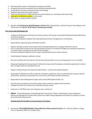  Maintaining office systems including data management and filing.
 Arranging travel and accommodation and occasionally travelling with MD.
 Provide general assistance during presentation and meetings
 Meeting and greeting visitors when required
 Follow up with clients for C FORM and their due payment follow up in coordination with finance help.
 Assisting for all HR/Admin activities for office work.
 Other works as assigned by MD as & when.
2. Worked with Entertainment World Developers Limited (EWDL, Royal Raj Vilas / Landmark Treasure Town Udaipur) as Snr
HR Executive from Nov 01st
till 04th
May.12. (Company got windup).
KEY DUTIES AND RESPONSIBILITIES
- Handling all the Manpower Planning & recruitment activities- Short listing, Screening & Scheduling Interviews Maintaining
the Resume Database
- Preparing & sending the manpower MIS, capturing the Recruitments / Resignations on monthly basis.
- Responsible for organizing regular staff welfare activities.
- Organize meetings and other ad-hoc requirements (including booking rooms, arranging refreshment, etc) etc
- Act as a central point of reference for internal and external queries, ensuring that messages are recorded and reported on
in a timely manner, including contact with staff and managers.
- Grievance handling of employees and also support taking disciplinary action where required.
- Coordinating the Employees satisfaction surveys.
- Plan and co-ordinate with the external / internal trainers & consultants to ensure training programs are run smoothly.
- Designing & Updating the training manuals / individual training records of employees, assisting the organization to achieve
their set targets within the stipulated time limit.
- Support in Policy & Process formulation & implementation – manuals and implementing them
- Responsible for Maintenance of files at office for all statutory compliances, returns as advised by the consultant, Audit of
personal files, working out compensation for new entrants, confirmations and final settlements.
- Responsible for Payroll Management support work, General Office Administration, etc
- Assist the team to implement and maintain relevant admin systems to support the HR operations
- Handling Time Office and maintenance of attendance & leave records
- Easily work on MS Office word, excel and power-point, outlook, etc
- Admin: - Vendor Management, Facility Management, Procurement, Tickets, Transportations, Hotel arrangement,
Maintenance Management (includes office, guest house), AMC tracking, Negotiation with Vendors for Stationery, Courier,
All monthly staff refreshment etc.
Handling whole HR and Admin at Local and report to Ho Indore.
3. Worked with THE CELEBRATION MALL (Capita Malls Asia (Flicker projects Pvt Ltd.)) as Snr. HR Asstt. & Admin in charge
from 31st
November 2007 till 31st
October, 2011.
 