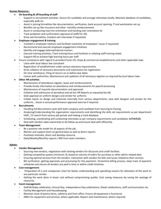 Human Resource:-
• On boarding & off boarding of staff
- Support in recruitment activities. Source for candidate and arrange interviews locally. Maintain database of candidates,
especially walk-ins
- Assist in joining formalities like documentation, verification, bank account opening, IT and workstation set up
- Benefits set up like insurance and other monthly reimbursements
- Assist in conducting new hire orientation and handing over orientation kit
- Track probation and confirmation appraisal of staff( For All)
- Drive exit formalities, Conduct exit interviews if requested
• Employee engagement & training
- Involved in employee relations and facilitate resolution of employees’ issues if requested
- Recommend and execute employee engagement initiatives
- Identify and engage external/internal trainers
- Execute training activities, Track training hours and facilitate in collating staff training needs
- Support HQ to achieve high learning hours per staff
• Ensure compliance with regard to provident fund, ESI, shops & commercial establishments and other applicable laws
- Liaise with local labour law consultant
- Registration of establishment under various statutory requirements
- Drive collation of necessary documents and submissions for registration
- On time remittance, Filing of returns on or before due dates
- Liaison with authorities, Maintenance and updation of all necessary registers as required by local labour laws
• Other HR activities
- Maintenance of attendance register, leave and reimbursements
- Provide timely information on attendance and reimbursements for payroll processing
- Maintenance of requisite documentation and approvals
- Collation and submission of periodical and ad hoc HR Reports as requested by HQ
- Seek approval on uniform designs and vendor for uniforms
- Collate inputs on design and materials internally from various departments, liase with designer and vendor for the
uniforms. , Assist in annual performance appraisal exercise if required.
• Recruitments
- Handling full Recruitment cycle with both company and candidate from Sourcing to Closing.
- Analyzing/Understanding the organisation requirements and identifying the skills set requirements as per department
HOD., CV search from various job portals and making a track database.
- Scheduling, coordinating and conducting interviews as per company requirements and candidates schedule.
- Deal with vendors takes ownership to do follow up and ensure deal with efficiently.
• Team Management
- Be a positive role model for all aspects of the job.
- Mentor and support team on general basis as well as direct reports.
- Positively motivate, direct and develop resource.
- Daily/Weekly/Monthly reports / MIS from team members.
Admin:
• Vendor Management:
- Sourcing new vendors, negotiation with existing vendors for discounts and credit facilities.
- Getting competitive quotes (minimum 3), based on volume of orders for purchase or other admin related deal.
- Ensuring optimal services from the vendors. Interaction with vendors for bills and issues related to their services.
- Bill verification, getting approvals and processing for the payments. Streamline billing process, keep track of payment
schedules and ensure all vendors are paid in time or within credit timelines.
• Cost management:
- Preparation of a cost comparison chart for better understanding and specifying reasons for allocation of the work to
any particular vendor.
- Getting the work done in lesser cost without compromising quality. Cost saving measures by saving the wastage of
resources.
• Event management:
- Staff Birthday celebration, Annual Day, Independence Day celebrations, Diwali celebrations, staff communication etc.
- Facility Management and Housekeeping:
- Maintain stock of pantry items, cafeteria and front office. Ensure all equipment is functional.
- AMCs for equipment and services, where applicable. Repairs and maintenance, where required.
 