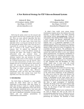 A New Retrieval Strategy for P2P Video-on-Demand Systems
Ashwini R. More
CS Graduate student, SDSU
San Diego, CA 92182
ash.more@yahoo.co.in
Mounika Eluri
CS Graduate student, SDSU
San Diego, CA 92182
mounikaeluri28@gmail.com
Abstract
Delivering the media content over the network with
best response time has been a popular topic [2] [4] [5]
[8]. There are many efficient algorithms that have
addressed this issue such as the Least Load First
algorithm [4]. As its name states, Least Load First
algorithm selects a serving peer having the least load
for delivering the media content. Since only one peer is
responsible for servicing the request, it takes more
time to respond to the request, thereby affecting
response time. To address this limitation, we,
therefore, propose a novel and efficient strategy for
retrieving the videos. This scheme is called CoRe
abbreviated from our technical theme of
“collaborative retrieval”. Our objective is to achieve
minimum response time and maximize the overall
throughput of the system. In this strategy, we partition
the workload between peers over the network. There
are two main characteristics of CoRe: first, it selects
multiple peers for servicing the requests, and second, it
takes into account the distance factor from the
querying source while selection of these serving peers.
This helps to further maximize throughput and
minimize the mean response time. Moreover,
experimental results will show that CoRe performs
significantly better than existing Least Load First
algorithm even in the case of heavy workload.
1. Introduction
The VoD (Video on Demand) is a most popular
system [6] which allows users to select and
watch/listen to video content when they choose to,
rather than having to watch at a specific broadcast
time. There are many applications of the VoD service
namely digitally transmitted movies, local news and
weather forecasting, live streaming videos etc. VoD is
also used in educational institutions (viewing training
videos) and can enhance presentations in
videoconference environments.
In today’s busy world, every person desires
instantaneous response and so, fast response time is the
necessity. A good example is the online streaming
video-sharing website www.youtube.com. Videos on
such popular video-sharing website usually experience
a heavy demand and generate significantly large
amounts of traffic over the network. In this scenario,
response time is of paramount importance to the
impatient end users. When large numbers of consumers
demand multiple videos on a continuous basis, the total
amount of data involved (in terms of megabytes) can
overwhelm network resources. The performance of
VoD applications heavily depend on the underlying I/O
systems that enable the ability to serve user requests
almost instantaneously. An important consideration of
these VoD systems is to minimize the response time.
On the other hand, the system administrator’s main
goal is to maximize throughput – the total amount of
user requests that can be processed over a fixed period
of time. Response time and throughput are often
closely related since in most cases, the overall
throughput can be maximized by minimizing the
response time for individual requests.
Several architectures [2] [5] [8] [12] [13] have been
designed for VoD systems to gain efficiency. The
current Video on Demand systems are designed based
on the client server architecture. In this architecture,
the video server stores the videos and whenever the
client sends request for a video to the server, video
stream is downloaded on the client system and is
available for playback. As the number of client request
increases, the load on the server increases and due to
this there is rapid consumption of bandwidth.
Therefore, the design of the VoD system requires high
data rates to serve the large number of concurrent
clients. So, the design of such VoD systems faces
significant challenges.
Parallel [5] and distributed server architectures [8]
are used to balance the load on the server by
accommodating additional servers. Multiple servers are
involved in servicing the incoming requests thereby
partitioning the workload. The drawback of these
 