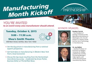 Manufacturing
Month Kickoff
Tuesday, October 6, 2015
9:00 – 11:30 a.m.
Shea’s Smith Theatre
658 Main Street, Buffalo, New York 14202
Gardner Carrick
– Vice President of
Strategic Initiatives at the
Manufacturing Institute in
Washington, D.C. He will
present on industry trends
and the role of technology
in manufacturing.
Dr. Jay Walker
– Assistant Professor of
Economics at Niagara
University. Dr. Walker
publishes the monthly
Purchasing Manager’s
Index reports, and
will be discussing local
manufacturing indices.
•	 See the big picture in manufacturing from a national
expert’s perspective.
•	 Get hard data on manufacturing in Western New York
from a local economist.
•	 Discuss the top issues resulting from the Partnership’s
manufacturing survey – moderated by Grove Potter,
Business Editor at The Buffalo News.
KEYNOTE SPEAKERS:
YOU’RE INVITED
to an event every area manufacturer should attend.
 