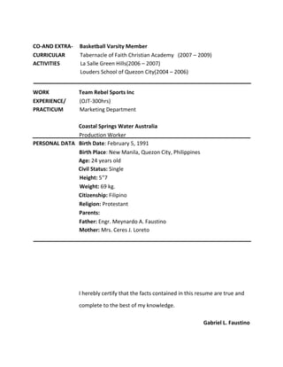 CO-AND EXTRA- Basketball Varsity Member
CURRICULAR Tabernacle of Faith Christian Academy (2007 – 2009)
ACTIVITIES La Salle Green Hills(2006 – 2007)
Louders School of Quezon City(2004 – 2006)
WORK Team Rebel Sports Inc
EXPERIENCE/ (OJT-300hrs)
PRACTICUM Marketing Department
Coastal Springs Water Australia
Production Worker
PERSONAL DATA Birth Date: February 5, 1991
Birth Place: New Manila, Quezon City, Philippines
Age: 24 years old
Civil Status: Single
Height: 5"7
Weight: 69 kg.
Citizenship: Filipino
Religion: Protestant
Parents:
Father: Engr. Meynardo A. Faustino
Mother: Mrs. Ceres J. Loreto
I herebly certify that the facts contained in this resume are true and
complete to the best of my knowledge.
Gabriel L. Faustino
 