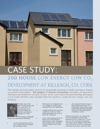 CASE STUDY:
200 HOUSE LOW ENERGY LOW CO2
DEVELOPMENT AT KILLEAGH, CO. CORK
The rapidly growing public interest in sustainable building is finally starting to impact
on property developers. Bill Quigley of Nutech Consultants describes an innovative
200 house development currently on site in Co. Cork where forward-thinking developers
J & W Leahy Brothers have decided that the market is ready for low energy, low CO2
building.
Probably one of the
most exciting large scale
low energy/low CO2
housing projects in
Europe is being con-
structed at present in
Killeagh, Co. Cork.
The housing at Killeagh
feature the following technologies:
A well insulated fabric with a
real U-value which will match
the calculated value.
The houses are designed to be
very airtight in terms of the
unwanted level of air infiltration.
A highly efficient heat recovery
ventilation system is fitted
which guarantees the level of
fresh air ventilation.
An air solar heating system is
being used which delivers
solar energy to the ventilation
and heating system together
with the domestic hot water
system.
Any required backup energy is
being delivered by way of a
wood pellet boiler that is sited
in the living room and is integrated
with the air solar heating and
ventilation system.
NuTech Consultants, in conjunction
with the Kingspan Century team
designed the low energy/low CO2 fea-
tures for this housing development.
The target was to design a house that
saved some 95% of the CO2 emissions
associated with space and water heat-
 