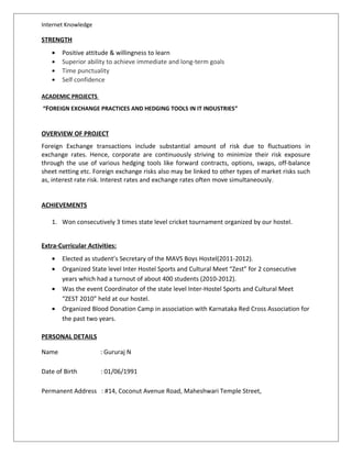 Internet Knowledge
STRENGTH
• Positive attitude & willingness to learn
• Superior ability to achieve immediate and long-term goals
• Time punctuality
• Self confidence
ACADEMIC PROJECTS
“FOREIGN EXCHANGE PRACTICES AND HEDGING TOOLS IN IT INDUSTRIES”
OVERVIEW OF PROJECT
Foreign Exchange transactions include substantial amount of risk due to fluctuations in
exchange rates. Hence, corporate are continuously striving to minimize their risk exposure
through the use of various hedging tools like forward contracts, options, swaps, off-balance
sheet netting etc. Foreign exchange risks also may be linked to other types of market risks such
as, interest rate risk. Interest rates and exchange rates often move simultaneously.
ACHIEVEMENTS
1. Won consecutively 3 times state level cricket tournament organized by our hostel.
Extra-Curricular Activities:
• Elected as student’s Secretary of the MAVS Boys Hostel(2011-2012).
• Organized State level Inter Hostel Sports and Cultural Meet “Zest” for 2 consecutive
years which had a turnout of about 400 students (2010-2012).
• Was the event Coordinator of the state level Inter-Hostel Sports and Cultural Meet
“ZEST 2010” held at our hostel.
• Organized Blood Donation Camp in association with Karnataka Red Cross Association for
the past two years.
PERSONAL DETAILS
Name : Gururaj N
Date of Birth : 01/06/1991
Permanent Address : #14, Coconut Avenue Road, Maheshwari Temple Street,
 