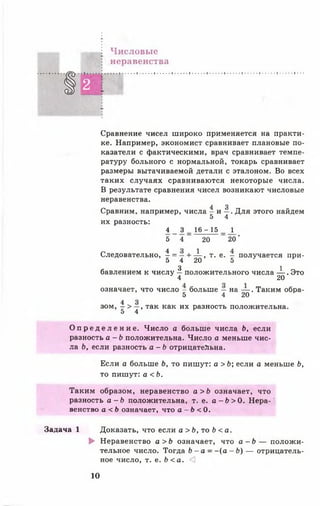 Числовые
неравенства
§2 ■
Сравнение чисел широко применяется на практи­
ке. Например, экономист сравнивает плановые по­
казатели с фактическими, врач сравнивает темпе­
ратуру больного с нормальной, токарь сравнивает
размеры вытачиваемой детали с эталоном. Во всех
таких случаях сравниваются некоторые числа.
В результате сравнения чисел возникают числовые
неравенства.
4 3
Сравним, например, числа - и —. Для этого найдем
5 4
их разность:
4 3 _ 1 6 -1 5 _ 1
5 4 20 20'
Следовательно, ^ = т + ^т> т>е>т получается при-
5 4 20 5
3 1
бавлением к числу — положительного числа — . Это
4 20
означает, что число - больше — на — . Таким обра-
5 4 20
зом, ^ > -у, так как их разность положительна.
5 4
О п р е д е л е н и е . Число а больше числа Ь, если
разность а - Ь положительна. Число а меньше чис­
ла Ь, если разность а - Ь отрицательна.
Если а больше Ь, то пишут: а > Ь; если а меньше Ь,
то пишут: а <Ь.
Таким образом, неравенство а >Ь означает, что
разность а - Ь положительна, т. е. а - Ь > 0 . Нера­
венство а < Ь означает, что а - Ь < 0.
Задача 1 Доказать, что если а > Ь, то Ь < а.
► Неравенство а > Ь означает, что а - Ь — положи­
тельное число. Тогда Ь - а - - ( а - Ь ) — отрицатель­
ное число, т. е. Ь < а . <1
10
 