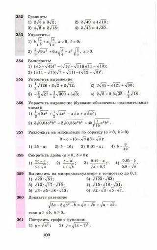 352 Сравнить:
1 ) 2 ^ 3 и Зл/2; 2) 2л/40 и 4 Л 0 ;
3) 4>/8 и 2-/18; 4) 2745 и 4^20.
353 Упростить:
1} а>0, б>0;
2) - Т э х ^ + б х Д - х 2 Д , л: > 0.
3 V 4 Ц х
354 Вычислить:
1) (л/5-л/45)2-(л/Тз+л/ТТ)(л/ГГТ- л/Тз);
2) ( Л Т - л/7)(л/7 + Л Т ) - ( Л 2 - л/3)2.
355 Упростить выражение:
1) |л/128+3>/2+ 2 ^ 7 2 ; 2) 3745 - 7125 + л/80;
3) - 2 7 2 7 + - 7 3 0 0 +573; 4)278 +0,5732 - ^ 7 1 8 .
3 5 о
356 Упростить выражение (буквами обозначены положительные
числа):
1 )  ^ 9 х ь + ^ 4 х 3 - х у Гх + х у Гх 3 ;
О Л
2) 370,04а 3Ь3 -2у ]0,25 а3Ь5 + 4 Ь ^ а 3Ь3 .
357 Разложить на множители по образцу (а > 0, 6 > 0)
9 - а = (3 - 7 а )(3 + 7 а):
1) 25 - а; 2) Ь - 1 6 ; 3) 0 ,0 1 -а ; 4)
358 Сократить дробь (а > 0, 6 > 0):
1Ч 2 5 - а . оч Ь - 1 6 . оч 0,49 - а _ ^ 0 ,8 1 - 6
г= > (—> ' /— ’ ' I—*
5 + 7 а 4 + 7 £> 7 а + 0 , 7 0 , 9 + V Ь
359 Вычислить на микрокалькуляторе с точностью до 0,1:
1) 723 -751; 2) 7123-763;
3) 7ТЗ - ТГ7 •719; 4) 715-718-721;
5) 7 з - 7 5 - 7 8 - 7 1 3 ; 6) 7 2 - 7 з - 7 5 - 7 7 .
360 Доказать равенство
^2а + 2-у/а2- Ь = 7 а + 7ь + 7 а ~ 7& ,
если а > 7б, Ь > 0.
361 Построить график функции:
1) у = у [ х * ; 2) у = 7 ( х - 1 ) 2.
100
 