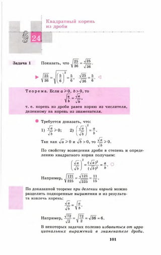 Квадратный корень
из дроби
1 24
■
Показать, что = ^Щг.
У 36 Т зб
6 ’ Узб 6'
Т е о р е м а . Если о > О, Ь > 0, то
[ ( [ _
п Я '
т. е. корень из дроби равен корню из числителя,
деленному на корень из знаменателя.
Требуется доказать, что:
4 Т ь 2] { % )'--* ■
Так как Уа > 0 и [ь > 0, то ^ > 0.
у[ь
По свойству возведения дроби в степень и опреде­
лению квадратного корня получаем:
Уа ^ _ ( Уа )2 _ а
уГь ) (У б )2 ь ’
Например, Л[ Ш = Щ = 11.
V225 15
По доказанной теореме при делении корней можно
разделить подкоренные выражения и из результа­
та извлечь корень:
Уа _ Га
Гъ У ь‘
Например, = -у/36 = 6 .
В некоторых задачах полезно избавиться от ирра­
циональных выраж ений в знаменат еле дроби.
101
 