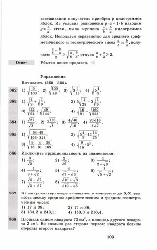 взвешивании покупатель приобрел у килограммов
яблок. Из условия равновесия у а = 1-Ь находим
у = —. Итак, было куплено —+ — килограммов
а Ъ а
яблок. Используя неравенство для среднего ариф-
а Ь
метического и геометрического чисел — и —, полу-
Ь а
£. + Ь. _____
Ь а а Ь а Ь ^ п
чаем —
-
откуда —+ —> 2.
2 V Ь а Ь а
Ответ Убыток понес продавец. <3
368
Упражнения
Вычислить (362— 365).
362
363
364
365
1)
1)
3)
2) 3) 4) б ±.
9
25
1) Щ ;
4з
2)
49 .
1 4 4 ’
л/128
2) 5,/—— 3
V 25
4) М~V 81
Я
3)
4 л Д о ,
4)
9 ;
169
2 2 5 '
20 л/18
5 л/2
1)
3)
6 4 - 4 9
1 9 6 • 3 2 4
I 9_. ± .
V 16 81
36 ,
1 6 9 ’
Л о ’
2)
41 ^
9_
16
52
366 И с к л ю ч и т ь иррациональность из знаменателя:
1) - 4 ;
41
4)
7)
1
3 + 42 ’
4 1 - 4 7 .
Гь + Я '
2)
5)
8)
_2_
Ув*
У 7 -л / Г
Л о + Те
л/То - л / 8 ’
3)
6)
2 - Л ’
3
+ л/2 ’
367 На микрокалькуляторе вычислить с точностью до 0,01 раз­
ность между средним арифметическим и средним геометри­
ческим чисел:
1) 17 и 39; 2) 71 и 86;
3) 134,2 и 243,1; 4) 150,3 и 210,4.
Площадь одного квадрата 72 см2, а площадь другого квадра­
та 2 см2. Во сколько раз сторона первого квадрата больше
стороны второго квадрата?
103
 
