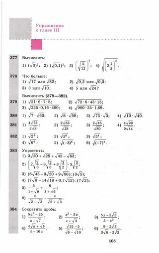 377
378
379
380
381
382
383
384
Упраж нения
к главе III
Вычислить:
1) (л/З)2; 2) (л/ОД)2; 3) ; 4)
Что больше:
1 ) л / 1 7 И Л И >/82;
3) 3 или л/10;
2 ) л / 0 7 2 И Л И л / М ;
4) 5 или л/24?
Вычислить (379— 382).
1) л/21-6-7-8; 2) л/72•6• 45-15;
3) л/225 0,16-400; 4) >/900 •25 •1,69.
1) л/7-УбЗ; 2) л/8 л/98; 3) л/73•л/3;
2л/бЗ
1)
4л/72
3)
Зл/8 ’ 2) л/28 ’
1) л/2®"; 2) л/з®~;
4) л/б®"; 5) л/(-3)6 ;
Упростить:
1) Зч/20 + л/28 + л/45-л/63;
2) (2/|-8# +31/1) ' #
3) (6л/45-Зл/20 +9л/80):(Зл/5);
4) (7л/8- 1 4 ^ 8 +0,7л/12):(7л/2);
5 6
2л/45 .
л/80 ’
3) л/54";
6) Т Г т )5
5)
6)
1+ /б 3 + /б
6 4
л/2 -л/3 л/2 + л/3 '
Сократить дробь:
4) л/10 -л/40.
4^99
4)
9л/44 ’
1)
4)
5а - 35
7 3 7 Г ;
4л/а + л/& ,
Ь - 16а ’
2)
5)
ж3- 3лг
1 7 7 з ;
л/1 5 - 5
л/б - л Д о ’
3)
6)
5х-5л/з .
3 - х 2
9-2л/з
Зл/б-2л/2'
105
 