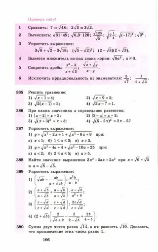 1
2
3
4
5
6
Проверь себя!
Сравнить: 7 и -/48; 2-/3 и 3-/2.
Вычислить: >/81-49; УО .З-120; ^ 2 ^ ; ^ ( - 1 7 ) 2 ; л/з®~-
Упростить выражение:
Зл/ 8 + л/2 - З Л 8 ; (л/5->/2)2; (2 - >/3)(2 + >/3).
Вынести множитель из-под знака корня: л/8а3 , а > 0 .
ж2- 3 у[х+ у[у
Сократить дробь:
л/Г
Исключить иррациональность из знаменателя: -р=;
/7 2+ -/3
385 Решить уравнение:
1) У х - Т = 4;
3) V 2 (х - 1 )= 2 ;
2) У х + 9 =5;
4) У 2 х - 7 =1.
386 При каких значениях х справедливо равенство:
1) 1х -21 = х - 2; 2) |3 - х|= х - 3;
3) у](х + 3)2 = х + 3; 4) д /(5 -2 х)2 = 2 х -5 ?
387 Упростить выражение:
1) I/= -/х2- 2х + 1 + ./х2- 6 х + 9 при:
а) х < 1 ; б) 1 < х < 3 ; в) х > 3 .
2) г/= -/а2- 4а + 4 + ./а2- Ю а + 25 при:
а) а <2 ; б) 2 < а < 5 ; в) а > 5.
388 Найти значение выражения 2х2-5 а х + 2а2 при х = У б + У 5
и а = Уб - Уб.
389 Упростить выражение:
1)
2)
3)
УаЬ - ■
аб
а + Уаб а - Ъ '
а + Уб а - Уб ^ . а - Уб
^ а - ^ Ь
с - -Га
а + Уб , а2+ Ь
с + У5 ^ 2су[й
У5 с - -/5 с + у * ’
4) (2 + УЬ)
26
[ 4 ь + 2 2 - -/б 4 - & >|
390 Сумма двух чисел равна -/14, а их разность УТо. Доказать,
что произведение этих чисел равно 1.
106
 