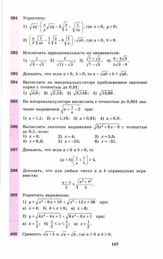 391
392
393
394
395
396
397
398
399
400
! ) <[ху' (~ГхУ ~ 2 л [ ^ ~ ,Д -]> где * > 0 , у > 0;
^ У  х у ху J
Исключить иррациональность из знаменателя:
■| ____1 о 2____ , о . дч 5 - 4л/~3
' Т в - Л * Л Т - ^ Г } Л - > / Г ; 5-/з- э '
Доказать, что если а > О, Ь > 0, то а - у[аЬ + Ь > >[аЬ.
Вычислить на микрокалькуляторе приближенное значение
корня с точностью до 0,01:
1 ) 7 ^ 6 ; 2 ) -у/2,13; 3 ) V 3 , 1 4 8 ; 4 ) V I 3 , 6 9 .
На микрокалькуляторе вычислить с точностью до 0,001 зна­
чение выражения + - - 2 при:
1) а = 1,1; 2) а = 1,19; 3) а =0,81; 4) а = 0,9.
Вычислить значение выражения у [З х ^ + ^ х --9 с точностью
до 0,1, если:
1) х = 3; 2) ж= 4; 3) * = 5,5;
4) х = 6,3; 5) дг= -25; 6) ж= -31.
Доказать, что если а > 0 и Ь > 0 , то
Доказать, что для любых чисел а и Ь справедливо нера­
венство
Упростить:
*±±<
Упростить выражение:
1) 1/= ^/ж2-8 л : + 16 + V * 2- 12х + 36 при:
а ) х < 4 ; б ) 4 < х < 6 ; в ) л: > 6 ;
2) у = V4х2-4 л :+ 1-1 ^9 ж2- 6х + 1 при:
а) * < | ; б) в) * > | .
Сравнить Vа +6 и -у/а + -у/Ь, где а > 0 и &> 0.
107
 