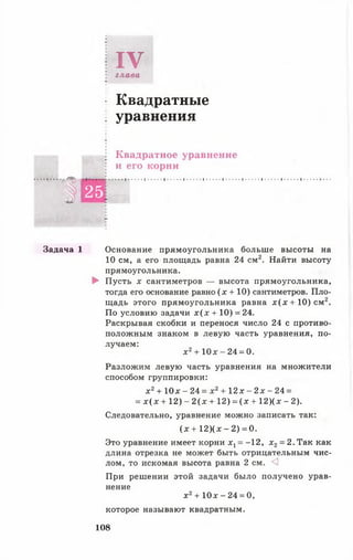 IVглава
Квадратные
уравнения
Квадратное уравнение
и его корни
# 2 5
..... 1......' ......1......1...... ' ......' ......' ......' ...... 1......1......
Задача 1 Основание прямоугольника больше высоты на
10 см, а его площадь равна 24 см2. Найти высоту
прямоугольника.
► Пусть х сантиметров — высота прямоугольника,
тогда его основание равно ( х + 10) сантиметров. Пло­
щадь этого прямоугольника равна дг(х + 10) см2.
По условию задачи х ( х + 10) = 24.
Раскрывая скобки и перенося число 24 с противо­
положным знаком в левую часть уравнения, по­
лучаем:
х 2+ Ю х - 24 = 0.
Разложим левую часть уравнения на множители
способом группировки:
х 2+ 10х - 24 = х 2+ 12 х - 2х - 24 =
= х ( х + 12) - 2 ( х + 12) = ( х + 12)(х - 2).
Следовательно, уравнение можно записать так:
(х + 12)(х - 2) = 0.
Это уравнение имеет корни х1= -12, х 2= 2. Так как
длина отрезка не может быть отрицательным чис­
лом, то искомая высота равна 2 см. <1
При решении этой задачи было получено урав­
нение
х 2+ 10х - 24 = 0,
которое называют квадратным.
108
 