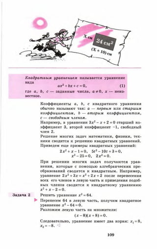 Квадратным уравнением называется уравнение
вида
ах2+ Ьх + с = О, (1)
где а, Ь, с — заданные числа, а * О, х — неиз­
вестное.
Коэффициенты а, Ь, с квадратного уравнения
обычно называют так: а — первым или старшим
коэффициентом, Ь — вторым коэффициентом,
с — свободным членом.
Например, в уравнении З х2- х + 2 = 0 старший ко­
эффициент 3, второй коэффициент -1 , свободный
член 2.
Решение многих задач математики, физики, тех­
ники сводится к решению квадратных уравнений.
Приведем еще примеры квадратных уравнений:
2 х 2+ х - 1 = 0, Ы 2- Ш + 3 = 0,
х 2- 25 = 0, 2 х г = 0.
При решении многих задач получаются урав­
нения, которые с помощью алгебраических пре­
образований сводятся к квадратным. Например,
уравнение 2 х 2+ Зх = х 2+ 2 х + 2 после перенесения
всех его членов в левую часть и приведения подоб­
ных членов сводится к квадратному уравнению
х 2+ х - 2 =0.
Задача 2 Решить уравнение х 2= 64.
Перенесем 64 в левую часть, получим квадратное
уравнение х 2 - 64 = 0.
Разложим левую часть на множители:
( х - 8 ) ( х + 8) = 0.
Следовательно, уравнение имеет два корня:
х2= -8 . <1
109
 