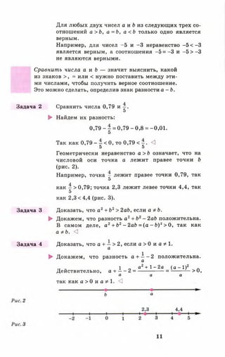 Для любых двух чисел а и & из следующих трех со­
отношений а > Ь , а = Ь , а < Ь только одно является
верным.
Например, для чисел -5 и -3 неравенство -5 < -3
является верным, а соотношения —5 = -3 и - 5 > - 3
не являются верными.
Сравнить числа а и Ъ — значит выяснить, какой
из знаков >, = или < нужно поставить между эти­
ми числами, чтобы получить верное соотношение.
Это можно сделать, определив знак разности а - Ь .
Задача 2 Сравнить числа 0,79 и
5
► Найдем их разность:
0 , 7 9 - - = 0 ,7 9 -0 ,8 = -0,01.
5
Так как 0,79 - - < 0, то 0,79 < - . <1
5 5
Геометрически неравенство а > Ь означает, что на
числовой оси точка а лежит правее точки Ь
(рис. 2).
Например, точка - лежит правее точки 0,79, так
5
как - > 0 , 7 9 ; точка 2,3 лежит левее точки 4,4, так
5
как 2,3 < 4,4 (рис. 3).
Задача 3 Доказать, что а2+ Ь2> 2аЬ, если аФЬ.
► Докажем, что разность а2+ Ь2- 2аЬ положительна.
В самом деле, а 2+ Ь2- 2аЬ = (а - Ь)2> 0, так как
а * Ь. <3
Задача 4 Доказать, что а + — > 2, если а > 0 и а * 1.
а
► Докажем, что разность а + —- 2 положительна.
а
тт ~ 1 г, а2 + 1 - 2 а ( а - 1 ) 2 „
Действительно, а + ----- 2= ----------------= ------------- >и,
а а а
так как а > 0 и а * 1 . <]
 