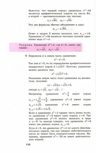 Заметим, что первый корень уравнения х 2= 64
является арифметическим корнем из числа 64,
а второй — противоположным ему числом:
х 1=у[б4, х2= - ->/б4.
Эти две формулы обычно объединяют в одну:
х1 2= ±/б4.
Ответ к задаче 2 можно записать так: х 1 2= ±8.
Уравнение х 2= 64 является частным случаем урав­
нения вида х 2= й.
Т е о р е м а . Уравнение х 2= (1, где с1 > 0, имеет два
К0рня: Х ^ 4 й , Х2= - Я .
• Перенесем й в левую часть уравнения:
х 2-<Л =0 .
Так как й > 0 , то по определению арифметического
квадратного корня с?=(-У^)2. Поэтому уравнение
можно записать так:
Х 2 - ( у [ 1 ) 2 = 0 .
Разложим левую часть этого уравнения на множи­
тели, получим:
( х - Гс1)(х + -У?) = 0,
откуда х г = 41., х 2= -4 (1 . О
„ 4
Например, уравнение х д имеет корни
х 12 = ± ^ = ± ~ ; уравнение х 2= 3 имеет корни
х12 = ±УЗ; уравнение х 2= 8 имеет корни
х 1 2= ± 4 8 = ± 2 4 2 .
Если в уравнении х 2 = й правая часть равна нулю,
то уравнение дг2= 0 имеет один корень х = 0. Так
как уравнение х 2= 0 можно записать в виде
х - х = 0, то иногда говорят, что уравнение х 2= 0
имеет два равных корня: х12 = 0.
Если й <0 , то уравнение х 2= й не имеет действи­
тельных корней, так как квадрат действительного
числа не может быть отрицательным числом. На­
пример, уравнение х 2= -25 не имеет действитель­
ных корней.
110
 