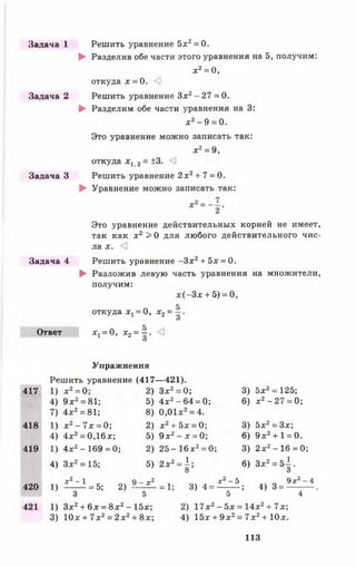 Задача 1
Задача 2
Задача З
Задача 4
Ответ
Решить уравнение 5л:2= 0.
► Разделив обе части этого уравнения на 5, получим:
х 2= 0,
откуда х = 0. О
Решить уравнение Зх2-2 7 = 0.
► Разделим обе части уравнения на 3:
х2- 9 = 0.
Это уравнение можно записать так:
х 2= 9,
откуда х г 2= ±3. <3
Решить уравнение 2 х 2+ 7 = 0.
► Уравнение можно записать так:
Это уравнение действительных корней не имеет,
так как х 2 > 0 для любого действительного чис­
ла X. <]
Решить уравнение - З х 2+ 5х = 0.
► Разложив левую часть уравнения на множители,
получим:
х ( - 3 х + 5) = 0,
п 5откуда * 1 = 0, х2= - .
*1 = °, х2= —-
Упражнения
Решить уравнение (417— 421).
417 1) х 2= 0; 2) Зле2= 0; 3) 5л:2= 125;
4) 9 л:2= 81; 5) 4л:2-6 4 = 0; 6) л:2- 2 7 = 0 ;
7) 4л:2= 81; 8) 0,01л:2= 4.
418 1) х 2- 7 х = 0; 2) л:2+ 5л: = 0; 3) 5л;2= 3л;;
4) 4х2= 0,16л:; 5) 9л:2-л : = 0; 6) 9л:2+ 1 = 0.
419 1) 4л:2- 169 = 0; 2) 25-16 л:2= 0; 3) 2л:2-1 6 = 0;
4) З х 2= 15; 5) 2л:2= | ; 6) Зл;2= 5-|.
420 1 ) ^ = 5; 2) ^ 1 = 1; 3 ) 4 . ^ ; 4 ) 3 = ^ .
3 5 5 4
421 1) Зх2 + 6л; = 8л:2- 15л;; 2) 17л:2- 5л; = 14х2+ 7х;
3) 10л: + 7л;2= 2л:2+ 8л:; 4) 15л: + 9л:2= 7л:2+ Юл:.
113
 