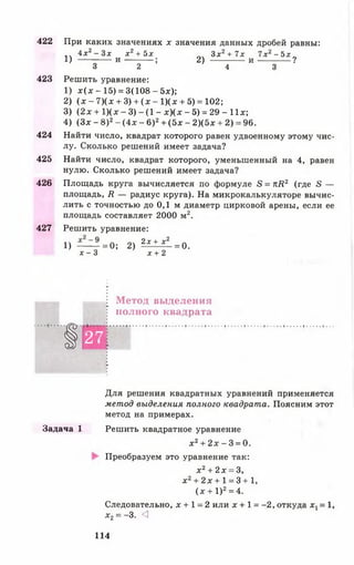 422 При каких значениях х значения данных дробей равны:
4х2- 3* х 2+ 5х Зх2+ 7х 7х2- 5х
1) ---------- и— -— ; 2) и -------------- ?
3 2 4 3
423 Решить уравнение:
1) х (х -1 5 ) = 3(108 -5 х );
2) (х - 7)(х + 3) + (х - 1)(х + 5) = 102;
3) (2 х + 1 )(х - 3) - (1 - х )(х - 5) = 29 - 11х;
4) (Зх - 8)2- (4х - 6)2+ (5х - 2)(5х + 2) = 96.
424 Найти число, квадрат которого равен удвоенному этому чис­
лу. Сколько решений имеет задача?
425 Найти число, квадрат которого, уменьшенный на 4, равен
нулю. Сколько решений имеет задача?
426 Площадь круга вычисляется по формуле в = лй 2 (где в —
площадь, Я — радиус круга). На микрокалькуляторе вычис­
лить с точностью до 0,1 м диаметр цирковой арены, если ее
площадь составляет 2000 м2.
427 Решить уравнение:
1) — = 0; 2) 2 £ ± £ 1 = 0 .
х - 3 х + 2
Метод выделения
полного квадрата
§ 27
Для решения квадратных уравнений применяется
метод выделения полного квадрата. Поясним этот
метод на примерах.
Задача 1 Решить квадратное уравнение
х2+ 2х - 3 = 0.
Преобразуем это уравнение так:
х 2+ 2х = 3,
х2+ 2 х + 1 = 3 +1 ,
(х + I )2= 4.
Следовательно, х + 1 = 2 или х + 1 = -2 , откуда х1= 1,
х2= -3. <
114
 