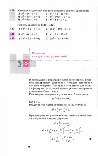 429 Методом выделения полного квадрата решить уравнение:
1) х2- 4 х - 5 = 0; 2) х 2+ 4 х -1 2 = 0 ;
3) х 2+ 2 х - 15 = 0; 4) х 2- 10* + 16 = 0;
5) х2- 6 х + 3 = 0; 6) х 2+ 8 х - 7 = 0.
Решить уравнение (430— 432).
430 1) 9 х2+ 6 х - 8 = 0; 2) 25х2- 1 0 * -3 = 0.
431 1) х 2- 5 х + 4 = 0; 2) х 2- З х - 1 0 = 0 .
432 1) 2 х2+ Зх - 5 = 0; 2) 5х2- 7 х - 6 = 0.
Лсшсгшс
: квадратных уравнений
1
2 8
■
В предыдущем параграфе были рассмотрены реше­
ния квадратных уравнений методом выделения
полного квадрата. Применим этот метод для выво­
да формулы, по которой можно решать квадратное
уравнение общего вида.
Рассмотрим квадратное уравнение общего вида:
ах2+ Ьх + с = 0,
где а Ф0.
Разделив обе части уравнения на а, получим:
* 2 + Ь х + с ^ 0
а а
Преобразуем это уравнение так, чтобы в левой час­
ти получился квадрат двучлена:
х 2 + Ь Х = - ± 1
х 2 + 2 — • х +
2а
_Ь_
2а
= - ! +
Ъ_
2а
х + -
- 4ас
2а 4а
(1)
116
 