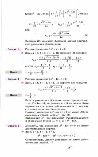 Задача 1
Ответ
Задача 2
Ответ
Задача З
Если Ъ2- 4ас > 0, то х +
2а / 2а
, откуда
ь , > 2-4 ас _ ь > 2-4ас
2а _ - 2а ’ 1>2 2 а " 2а
ИЛИ
- Ь ± 2 - 4ас
1,2 2а
(2)
Формулу (2) называют формулой корней квадрат­
ного уравнения общего вида.
Решить уравнение 6 х 2+ х - 2 = 0 .
Здесь а = 6, Ь = 1, с = -2 . По формуле (2) находим:
_ - 1 ± У12 -4 -6 (-2 ) _ _ 1± .Дд _ _х ± 7
* 1,2_ 2-6 12 12
-1 + 7 1 - 1 - 7 2
откуда *> = — = 2 ’ Х2 = - 1 ^ = _ 3 -
*1 = | » Х2= “ | - <
Решить уравнение 4х2 - 4х + 1 = 0.
Здесь а =4, Ь = -4, с = 1. По формуле (2) находим:
_ 4 ± ^42 - 4 •4 •1 _ 4 ± о _ 1
Х 1 ’ 2 - 2-4 8 2"
* - 1 . <3
2
Если в равенстве (1) правая часть отрицательна,
т. е. Ь2- 4ас < 0 , то равенство (1) не может быть
верным ни при каком действительном х, так как
его левая часть неотрицательна.
Поэтому уравнение а х 2+ Ьх + с = 0 не имеет дейст­
вительных корней, если Ь2- 4 а с < 0.
Выражение Ь2- 4 а с называют дискриминантом
и обозначают буквой £>, т. е. £> = Ь 2- 4 а с .
Доказать, что уравнение х 2- 4х + 5 = 0 не имеет
действительных корней.
► Здесь а = 1, Ь = -4, с = 5,
62- 4 а с = ( - 4 ) 2- 4 1 - 5 = - 4 < 0 .
Следовательно, данное уравнение не имеет дейст­
вительных корней. <3
117
 