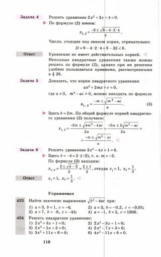 Задача 4 Решить уравнение 2х2+ З х !+ 4 = 0.
► По формуле (2) имеем:
„ _ -3 ± л/9 -4 -2 -4
1,2
4
Число, стоящее под знаком корня, отрицательно:
/> = 9 - 4 - 2 - 4 = 9 - 32 < 0.
Ответ Уравнение не имеет действ «тельных корней. <3
Неполные квадратные ур)авнения также можно
решать по формуле (2), о; ;нако при их решении
удобнее пользоваться прие иами, рассмотренными
в § 26.
Задача 5 Доказать, что корни квадргитного уравнения
ах2+ 2тх + с = 0,
где а Ф0, т г - а с > 0, можно находить по формуле
- т ±
V -
J m 2 - ас
*1, 2 ~
а
► Здесь Ъ= 2т. По общей фор]муле корней квадратно-
го уравнения (2) получаем:
-2т ± J i m 2- 4ас
Y —
-2т ± 2J m 2- ас
1,2 0
2а 2а
- т ± J m 2 -а с
а
• ^і
Задача 6 Решить уравнение Зд:2- 4х + 1= 0.
► Здесь Ь = -4 = 2 (-2 ), т. е. т. = -2 .
По формуле (3) находим:
2+ л/4-3 2 ± 1
1,2 — з - 3 .откуд*а *! = 1, х 2= ± .
Ответ X. = 1, х 2= - . <1
3
Упражнения
433 Найти значение выражения J b 2- 4ас при:
1) а = 3, b = 1, с = -4; 2) а = 3, b = -0 ,2 , с = -0,01;
3) а = 7, Ь = -6 , с = -45; 4) а = - L, Ь = 5, с = 1800.
434 Решить квадратное уравнение:
1) 2 х2+ Зх + 1 = 0; 2) 2л:2- Зх + 1 = 0;
3) 2 x2+ 5x + 2 = 0; 4) 2 х2- 7х + 3 = 0;
5) З х2 + 11* + 6 = 0; 6) 4д:2- 11х + 6 = 0.
118
 
