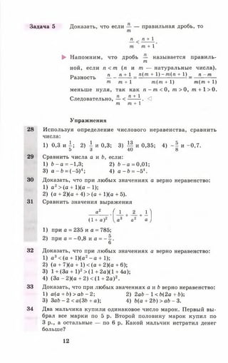Задача 5 Доказать, что если — — правильная дробь, то
т
п_ п + 1
т + 1
► Напомним, что дробь — называется правиль-
т
ной, если п < т ( п и т. — натуральные числа).
п га+1 п(т + 1) - т(п + 1) _ п - т
Разность
ш т + 1 т(т + 1) т(т + 1)
меньше нуля, так как п - т < 0, т > 0, т + 1>0.
Следовательно, — < п + 1 . <]
т т + 1
Упражнения
28 Используя определение числового неравенства, сравнить
числа:
1 ) 0 , 3 и А; 2) 1 и 0,3; 3) И и 0,35; 4) и -0,7.
5 3 40 8
29 Сравнить числа а и Ь, если:
1) Ъ- а = -1,3; 2) Ъ- а = 0,01;
3) а - Ь = ( —5)4; 4) а - Ь = - 54.
30 Доказать, что при любых значениях а верно неравенство:
1) а 2> (а + 1)(а - 1);
2) (а + 2 ) ( а + 4 ) > ( а + 1)(а + 5).
31 Сравнить значения выражения
а2 ( _1_ + _2_ + 1 1
(1 + а )2 а3 а2 а )
1) при а = 235 и а = 785;
2) при а = -0 ,8 и а = - - .
6
32 Доказать, что при любых значениях а верно неравенство:
1) а 3< (а + 1)(а2- а + 1);
2) (а + 7)(а + 1) < (а + 2)(а + 6);
3) 1 + (За + I )2> (1 + 2а)(1 + 4а);
4) ( З а - 2 ) ( а + 2 ) < ( 1 + 2а)2.
33 Доказать, что при любых значениях а и Ь верно неравенство:
1) а(а +6 ) >аЬ - 2; 2) 2аЬ - 1< Ь(2а + ЬУ,
3) За£> - 2 < а(ЗЬ + а); 4) Ь(а + 2Ь) > аЬ - 3.
34 Два мальчика купили одинаковое число марок. Первый вы­
брал все марки по 5 р. Второй половину марок купил по
3 р., а остальные — по 6 р. Какой мальчик истратил денег
больше?
12
 
