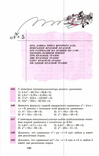 КУБ, Д Л И Н А РЕБРА КОТОРОГО 3 СМ,
П О К Р А Ш Е Н КРАСН ОЙ КРАСКОЙ.
ЕГО Р А З Р Е З А Л И Н А КУ БИ КИ ПО 1 СМ3.
СКОЛЬКО КУБИКОВ ИМЕЮ'Г
ТРИ К Р А С Н Ы Е ГРАН И ?
ДВЕ К Р А С Н Ы Е Г Р А Н И ?
О Д Н У К РА С Н У Ю ГРА Н Ь?
Н И ОДНОЙ К РАСН О Й ГРАН И ?
445 С помощью микрокалькулятора решить уравнение:
1) 2,5х2- 30,75л: + 93,8 = 0;
2) 1,2х2+ 5,76* + 6,324 = 0;
3) 17х2-9 1 8 х -1 2 5 3 0 7 = 0;
4) 13х2- 7 0 2 х - 82 251 = 0.
446 Записать формулу корней квадратного уравнения х 2+ 2тх +
+ с = 0, решить с помощью этой формулы уравнение:
1) х 2- 1 2 *+ 2 0 =0 ; 2) х2+ 10х + 24 = 0;
3) х 2+ 10х - 24 = 0; 4) х2-$ 0 х + 49 = 0.
447 С помощью микрокалькулятора найти приближенные значе­
ния корней уравнения с точностью до 0,01:
1) 1,3х2+ 5,7х + 5,1 = 0; 2) 2 ,3 х | -30,1х + 89 = 0;
3) х 2+ 1 9 х -6 8 =0 ; 4) х 2- 2 3 х -5 1 = 0.
448
449
Доказать, что уравнение х 2+ р х - 1}= 0 при любом р имеет
два различных корня.
Доказать, что уравнение ах2+ Ьх - а
имеет два различных корня.
= 0 при а * 0 и любом Ь
120
 